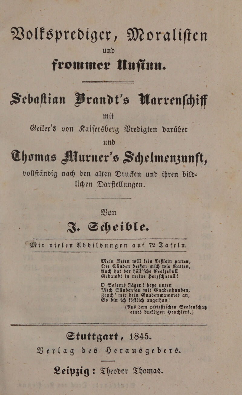Volksprediger, Moraliſten und frommer Unſinn. Sebaſtian Brandt's Marrenſchiff mit Geiler's von Kaiſersberg Predigten darüber und Thomas Murner's Schelmenzunft, vollſtändig nach den alten Drucken und ihren bild— lichen | Darftellungen. Von . * J. Scheible. Mit vielen Abbildungen auf 72 Tafeln. Mein Beten will kein Bißlein patten, Die Sünden deißen mich wie Ratten, Auch hat der höll'ſche Beelzebull Gebambt in meine Herzſchatull! O Salems Jäger! hetze unten Mich Sündenſau mit Gnadenhunden, Zeuch mir dein Gnaden wammes an, So bin ich köſtlich angethan! (Aus dem pietiſtiſchen Seelenſchatz eines buckligen Heuchlers.) Stuttgart, 1845. Verlag des Herausgebers.