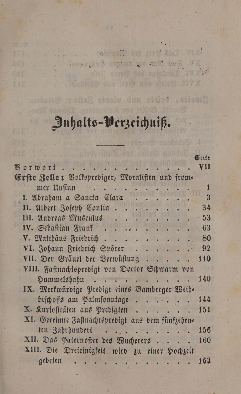 Inhalts-Perzeichniß. Seite Vorwort N c Erſte Zelle: Volksprediger orten und Di mer Unſinn Re g 1 ; 1 I. Abraham a Sancta Clara eee eee, Wale Joe Cenl nnn J einge n 53 en nene 63 „ Matäus rü 80 VI., Jobonn Friedieich Spörer 92 VII. Der Gräuel der Verwüſtung . 110 VIII. Faſtnachtspredigt von Doctor Schwarm von Hummelshahhnn 140 IX. Merkwürdige Predigt eine berger Weih⸗ biſchoffs am Palmſonntagge . . 144 X. Kurioſitäten aus Predigten. 151 XI. Gereimte Faſtnachtspredigt aus dem nf ten Jahrhundert. 5 „ 1356 XII. Das Paternoſter des Wutßerers . XIII. Die Dreieinigkeit wird zu einer 8 nebeten . 163