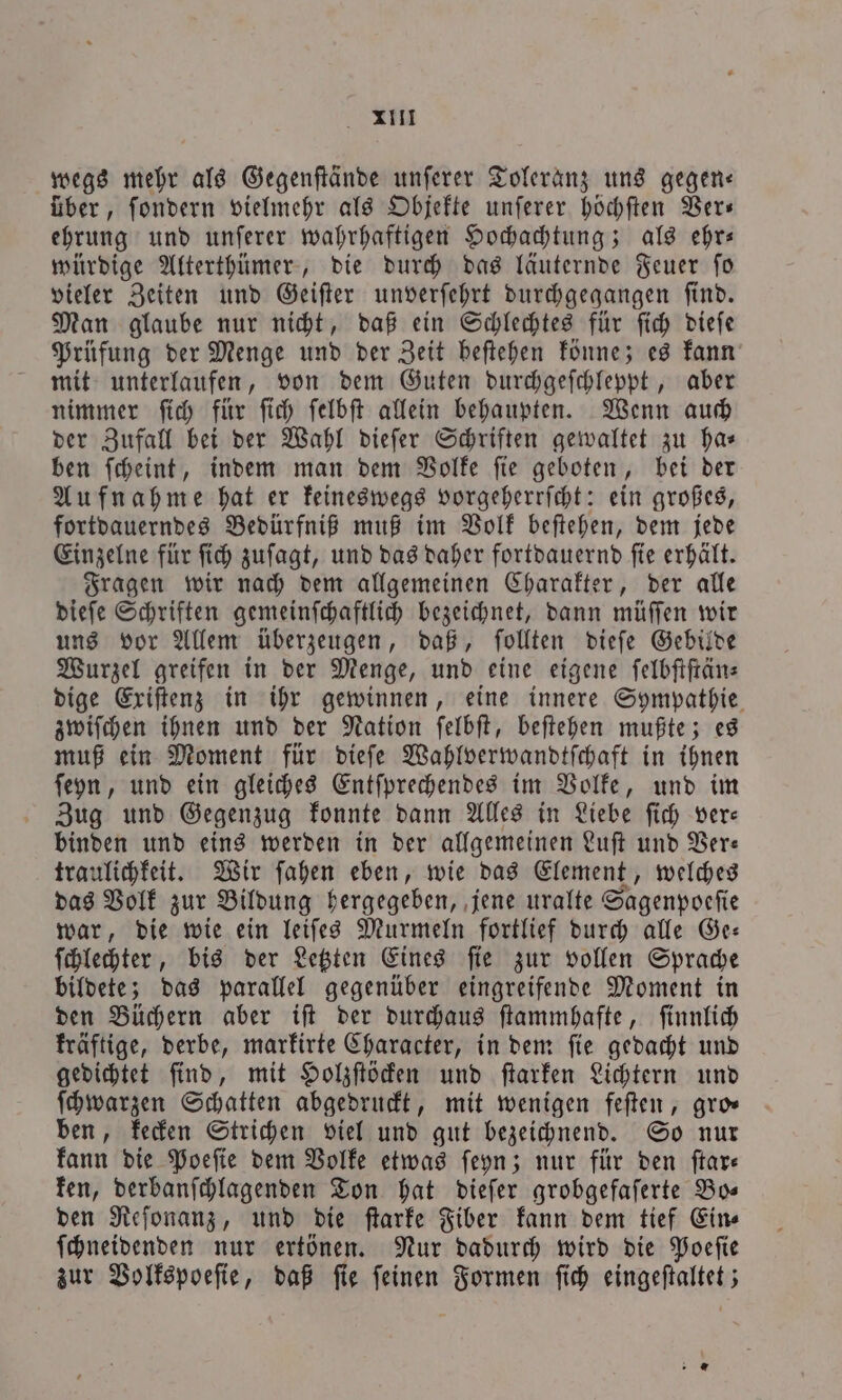 . XI wegs mehr als Gegenſtände unſerer Toleranz uns gegen— über, ſondern vielmehr als Objekte unſerer höchſten Ver— ehrung und unſerer wahrhaftigen Hochachtung; als ehr— würdige Alterthümer, die durch das läuternde Feuer ſo vieler Zeiten und Geiſter unverſehrt durchgegangen ſind. Man glaube nur nicht, daß ein Schlechtes für ſich dieſe Prüfung der Menge und der Zeit beſtehen könne; es kann mit unterlaufen, von dem Guten durchgeſchleppt, aber nimmer ſich für ſich ſelbſt allein behaupten. Wenn auch der Zufall bei der Wahl dieſer Schriften gewaltet zu har ben ſcheint, indem man dem Volke ſie geboten, bei der Aufnahme hat er keineswegs vorgeherrſcht: ein großes, fortdauerndes Bedürfniß muß im Volk beſtehen, dem jede Einzelne für ſich zuſagt, und das daher fortdauernd ſie erhält. Fragen wir nach dem allgemeinen Charakter, der alle dieſe Schriften gemeinſchaftlich bezeichnet, dann müſſen wir uns vor Allem überzeugen, daß, ſollten dieſe Gebilde Wurzel greifen in der Menge, und eine eigene ſelbſtſtän— dige Exiſtenz in ihr gewinnen, eine innere Sympathie zwiſchen ihnen und der Nation ſelbſt, beſtehen mußte; es muß ein Moment für dieſe Wahlverwandtſchaft in ihnen ſeyn, und ein gleiches Entſprechendes im Volke, und im Zug und Gegenzug konnte dann Alles in Liebe ſich ver— binden und eins werden in der allgemeinen Luſt und Ver— traulichkeit. Wir ſahen eben, wie das Element, welches das Volk zur Bildung hergegeben, jene uralte Sagenpoeſie war, die wie ein leiſes Murmeln fortlief durch alle Ge— ſchlechter, bis der Letzten Eines ſie zur vollen Sprache bildete; das parallel gegenüber eingreifende Moment in den Büchern aber iſt der durchaus ſtammhafte, ſinnlich kräftige, derbe, markirte Character, in dem ſie gedacht und gedichtet ſind, mit Holzſtöcken und ſtarken Lichtern und ſchwarzen Schatten abgedruckt, mit wenigen feſten, gro— ben, kecken Strichen viel und gut bezeichnend. So nur kann die Poeſie dem Volke etwas ſeyn; nur für den ſtar— ken, derbanſchlagenden Ton hat dieſer grobgefaſerte Bo— den Reſonanz, und die ſtarke Fiber kann dem tief Eins ſchneidenden nur ertönen. Nur dadurch wird die Poeſie zur Volkspoeſie, daß ſie ſeinen Formen ſich eingeſtaltet; — *
