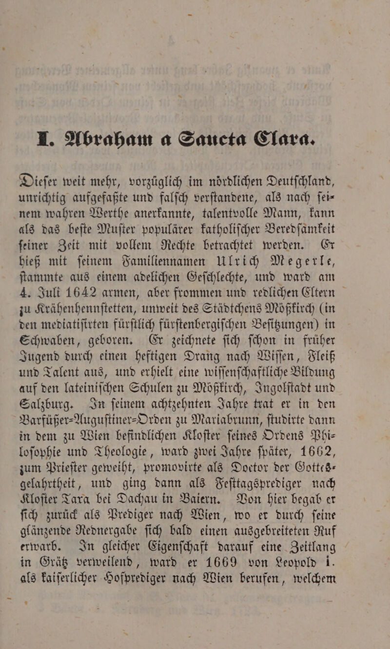 Dieſer weit mehr, vorzüglich im nördlichen Deutſchland, unrichtig aufgefaßte und falſch verſtandene, als nach fer- nem wahren Werthe anerkannte, talentvolle Mann, kann als das beſte Muſter populärer katholiſcher Beredſamkeit ſeiner Zeit mit vollem Rechte betrachtet werden. Er hieß mit ſeinem Familiennamen Ulrich Megerle, ſtammte aus einem adelichen Geſchlechte, und ward am 4. Juli 1642 armen, aber frommen und redlichen Eltern zu Krähenhennſtetten, unweit des Städtchens Mößkirch (in den mediatiſirten fürſtlich fürſtenbergiſchen Beſitzungen) in Schwaben, geboren. Er zeichnete ſich ſchon in früher Jugend durch einen heftigen Drang nach Wiſſen, Fleiß und Talent aus, und erhielt eine wiſſenſchaftliche Bildung auf den lateiniſchen Schulen zu Mößkirch, Ingolſtadt und Salzburg. In ſeinem achtzehnten Jahre trat er in den Barfüßer⸗Auguſtiner-Orden zu Mariabrunn, ſtudirte dann in dem zu Wien befindlichen Kloſter ſeines Ordens Phi⸗ loſophie und Theologie, ward zwei Jahre ſpäter, 1662, zum Prieſter geweiht, promovirte als Doctor der Gottes— gelahrtheit, und ging dann als Feſttagsprediger nach Kloſter Tara bei Dachau in Baiern. Von hier begab er ſich zurück als Prediger nach Wien, wo er durch ſeine glänzende Rednergabe ſich bald einen ausgebreiteten Ruf erwarb. In gleicher Eigenſchaft darauf eine Zeitlang in Grätz verweilend, ward er 1669 von Leopold 1. als kaiſerlicher Hofprediger nach Wien berufen, welchem *