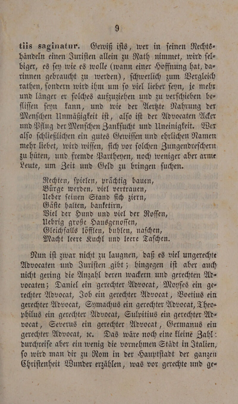 tiis saginatur. Gewiß iſts, wer in ſeinen Rechts- händeln einen Juriſten allein zu Rath nimmet, wird fel- biger, es ſey wie es wolle (wann einer Hoffnung hat, da= rinnen gebraucht zu werden), ſchwerlich zum Vergleich rathen, ſondern wird ihm um ſo viel lieber ſeyn, je mehr und länger er ſolches aufzuziehen und zu verſchieben be— fliſſen ſeyn kann, und wie der Aertzte Nahrung der Menſchen Unmäßigkeit iſt, alſo iſt der Advocaten Acker und Pflug der Menſchen Zankſucht und Uneinigkeit. Wer alſo ſchließlichen ein gutes Gewiſſen und ehrlichen Namen mehr liebet, wird wiſſen, ſich vor ſolchen Zungendreſchern zu hüten, und fremde Partheyen, noch weniger aber arme Leute, um Zeit und Geld zu bringen ſuchen. Rechten, ſpielen, prächtig bauen, Bürge werden, viel vertrauen, Ueber ſeinen Stand ſich ziern, Gäſte halten, banketirn, - Viel der Hund und viel der Roſſen, Uebrig große Hausgenoſſen, Gleichfalls löfflen, buhlen, naſchen, Macht leere Kuchl und leere Taſchen. Nun iſt zwar nicht zu laugnen, daß es viel ungerechte Advocaten und Juriſten gibt; hingegen iſt aber auch nicht gering die Anzahl deren wackern und gerechten Ad— vocaten; Daniel ein gerechter Advocat, Moyſes ein ge— rechter Advocat, Job ein gerechter Advocat, Boetius ein gerechter Advocat, Symachus ein gerechter Advocat, Theo— philus ein gerechter Advocat, Sulpitius ein gerechter Ad— vocat, Severus ein gerechter Advocat, Germanus ein gerechter Advocat, 3. Das wäre noch eine kleine Zahl: durchreiſe aber ein wenig die vornehmen Städt in Italien, ſo wird man dir zu Rom in der Hauptſtadt der ganzen Chriſtenheit Wunder erzählen, was vor gerechte und ge—