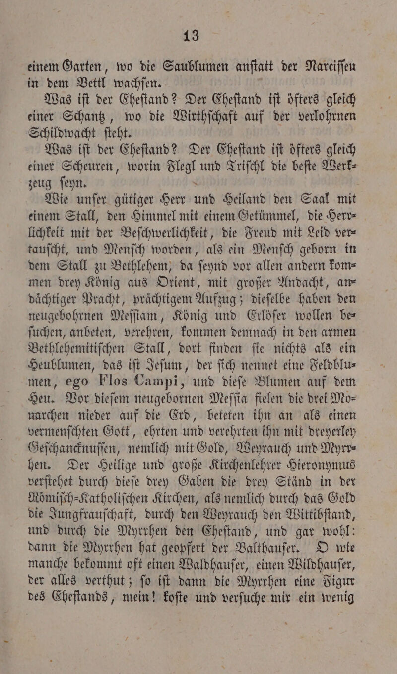 einem Garten, wo die Saublumen anſtatt der Nareiffen in dem Bettl wachſen. Was iſt der Eheſtand? Der Eheſtand iſt öfters gleich einer Schantz, wo die Wirthſchaft auf der verlohrnen Schildwacht ſteht. Was iſt der Eheſtand? Der Eheſtand iſt öfters gleich einer Scheuren, worin 8 5 und Triſchl die beſte Werk⸗ zeug ſeyn. Wie unſer gütiger Herr und Heiland den Saal mit einem Stall, den Himmel mit einem Getümmel, die Herr— lichkeit mit der Beſchwerlichkeit, die Freud mit Leid ver⸗ tauſcht, und Menſch worden, als ein Menſch geborn in dem Stall zu Bethlehem, da ſeynd vor allen andern kom⸗ men drey König aus Orient, mit großer Andacht, am dächtiger Pracht, prächtigem Aufzug; dieſelbe haben den neugebohrnen Meſſiam, König und Erlöfer wollen bes ſuchen, anbeten, verehren, kommen demnach in den armen Bethlehemitiſchen Stall, dort finden ſie nichts als ein Heublumen, das iſt Jeſum, der ſich nennet eine Feldblu⸗ men, ego Flos Campi, und dieſe Blumen auf dem Heu. Vor dieſem neugebornen Meſſia fielen die drei Mo⸗ narchen nieder auf die Erd, beteten ihn an als einen vermenſchten Gott, ehrten und verehrten ihn mit dreyerley Geſchancknuſſen, nemlich mit Gold, Weyrauch und Myrr⸗ hen. Der Heilige und große Kirchenlehrer Hieronymus verſtehet durch dieſe drey Gaben die drey Ständ in der Römiſch⸗Katholiſchen Kirchen, als nemlich durch das Gold die Jungfrauſchaft, durch den Weyrauch den Wittibſtand, und durch die Myrrhen den Eheſtand, und gar wohl: dann die Myrrhen hat geopfert der Balthauſer. O wle manche bekommt oft einen Waldhauſer, einen Wildhauſer, der alles verthut; ſo iſt dann die Myrrhen eine Figur des Eheſtands, mein! koſte und verſuche mir ein wenig