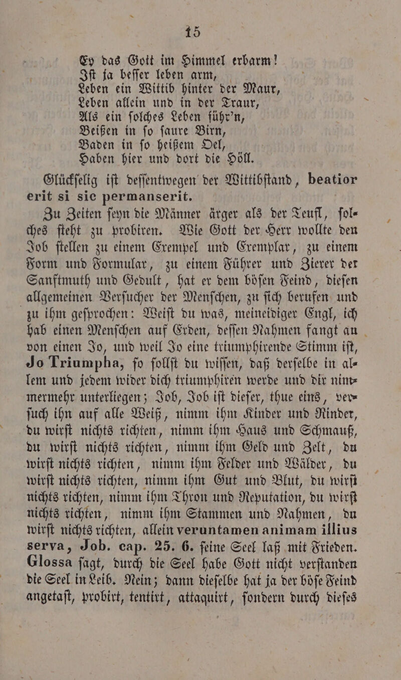 Ey das Gott im Himmel erbarm! Iſt ja beſſer leben arm, Leben ein Wittib hinter der Maur, Leben allein und in der Traur, Als ein ſolches Leben führ'n, Beißen in ſo ſaure Birn, Baden in ſo heißem Oel, Haben hier und dort die Höll. Glückſelig iſt deſſentwegen der Wittibſtand, beatior erit si sie permanserit. Zu Zeiten ſeyn die Männer ärger als der Teufl, ſol⸗— ches ſteht zu probiren. Wie Gott der Herr wollte den Job ſtellen zu einem Exempel und Exemplar, zu einem Form und Formular, zu einem Führer und Zierer der Sanftmuth und Gedult, hat er dem böſen Feind, dieſen allgemeinen Verſucher der Menſchen, zu ſich berufen und zu ihm geſprochen: Weiſt du was, meineidiger Engl, ich hab einen Menſchen auf Erden, deſſen Nahmen fangt auß von einen Jo, und weil Jo eine triumphirende Stimm iſt, Jo Triumpha, fo ſollſt du wiſſen, daß derſelbe in al« lem und jedem wider dich triumphiren werde und dir nim⸗ mermehr unterliegen; Job, Job iſt dieſer, thue eins, ver— ſuch ihn auf alle Weiß, nimm ihm Kinder und Rinder, du wirſt nichts richten, nimm ihm Haus und Schmauß, du wirſt nichts richten, nimm ihm Geld und Zelt, du wirſt nichts richten, nimm ihm Felder und Wälder, du wirſt nichts richten, nimm ihm Gut und Blut, du wirſt nichts richten, nimm ihm Thron und Reputation, du wirſt nichts richten, nimm ihm Stammen und Nahmen, du wirſt nichts richten, allein veruntamen animam illius serva, Job. cap. 25. 6. feine Seel laß mit Frieden. Glossa jagt, durch die Seel habe Gott nicht verſtanden die Seel in Leib. Nein; dann dieſelbe hat ja der böſe Feind angetaſt, probirt, tentirt, attaquirt, ſondern durch dieſes