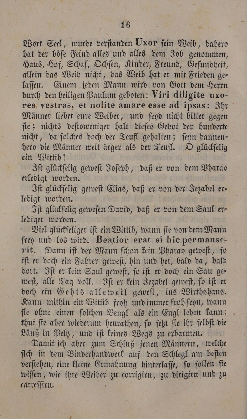 Wort Seel, wurde verſtanden Uxor fein Weib, dahero hat der böse Feind alles und alles dem Job genommen, Haus, Hof, Schaf, Ochſen, Kinder, Freund, Geſundheit, allein das Weib nicht, das Weib hat er mit Frieden ge⸗ laſſen. Einem jeden Mann wird von Gott dem Herrn durch den heiligen Paulum geboten: Viri diligite uxo- res vestras, et nolite amare esse ad ipsas: Ihr Männer liebet eure Weiber, und ſeyd nicht bitter gegen ſte; nichts deſtoweniger halt dieſes Gebot der hunderte nicht, da ſolches doch der Teufl gehalten; ſeyn dannen⸗ hero die Männer weit ärger als der Teufl. O glückſelig ein Wittib! Iſt glückſelig geweſt Joſeph, daß er von dem Pharao erledigt worden. Iſt glückſelig geweſt Elias, daß er von der Jezabel er⸗ ledigt worden. Iſt glückſelig geweſen David, daß er von dem Saul er⸗ lediget worden. Viel glückſeliger iſt ein Wittib, wann ſie von dem Mann frey und los wird. Beatior erat si hie permanse- vit. Dann iſt der Mann ſchon kein Pharao geweſt, ſo iſt er doch ein Fahrer geweſt, hin und her, bald da, bald dort. Iſt er kein Saul geweſt, ſo iſt er doch ein Sau ge⸗ weſt, alle Tag voll. Iſt er kein Jezabel geweſt, ſo iſt er doch ein Gehts alleweil geweſt, ins Wirthshaus. Kann mithin ein Wittib froh und immer froh ſeyn, wann ſie ohne einen ſolchen Bengl als ein Engl leben kann; thut ſte aber wiederum heurathen, ſo ſetzt ſie ihr ſelbſt die Läuß in Peltz, und iſt keines Wegs zu erbarmen. Damit ich aber zum Schluß jenen Männern, welche ſich in dem Binderhandwerk auf den Schlegl am beſten verſtehen, eine kleine Ermahnung hinterlaſſe, fo ſollen fie wiſſen, wie ihre . zu corrigirn, zu dirigirn und zu fen:
