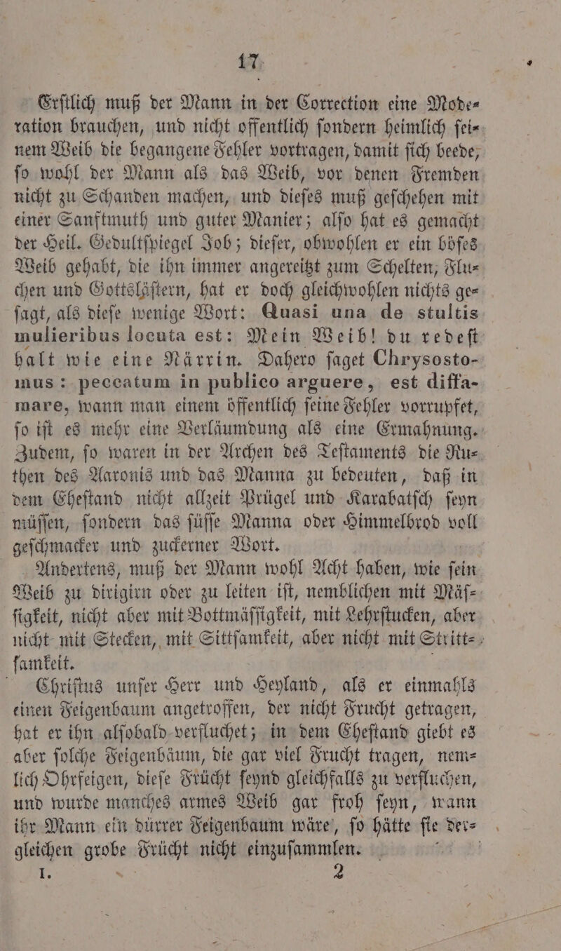 Erſtlich muß der Mann in der Correction eine Mode⸗ ration brauchen, und nicht offentlich ſondern heimlich ſei⸗ nem Weib die begangene Fehler vortragen, damit ſich beede, ſo wohl der Mann als das Weib, vor denen Fremden nicht zu Schanden machen, und dieſes muß geſchehen mit einer Sanftmuth und guter Manier; alſo hat es gemacht der Heil. Gedultſpiegel Job; dieſer, obwohlen er ein böſes Weib gehabt, die ihn immer angereitzt zum Schelten, Flu⸗ chen und Gottslöſtern, hat er doch gleichwohlen nichts ge— ſagt, als dieſe wenige Wort: Quasi una de stultis mulieribus locuta est: Mein Weib! du redeſt halt wie eine Närrin. Dahero ſaget Chrysosto- mus: peccatum in publico arguere, est diffa- mare, wann man einem öffentlich ſeine Fehler vorrupfet, ſo iſt es mehr eine Verläumdung als eine Ermahnung. Zudem, ſo waren in der Archen des Teſtaments die Ru⸗ then des Aaronis und das Manna zu bedeuten, daß in dem Eheſtand nicht allzeit Prügel und Karabatſch ſeyn müſſen, ſondern das ſüſſe Manna oder Himmelbrod voll geſchmacker und zuckerner Wort. Andertens, muß der Mann wohl Acht haben, wie fein Weib zu dirigirn oder zu leiten iſt, nemblichen mit Mäſ⸗ ſigkeit, nicht aber mit Bottmäſſigkeit, mit Lehrſtucken, aber nicht mit Stecken, mit Sittſamkeit, aber nicht mit Stritt⸗ ſamkeit. f C hriſtus unſer Herr und Heyland, als er einmahls einen Feigenbaum angetroffen, der nicht Frucht getragen, hat er ihn alſobald verfluchet; in dem Eheſtand giebt es aber ſolche Feigenbäum, die gar viel Frucht tragen, nem⸗ lich Ohrfeigen, dieſe Frücht ſeynd gleichfalls zu verfluchen, und wurde manches armes Weib gar froh ſeyn, wann ihr Mann ein dürrer Feigenbaum wäre, ſo hätte fie ders gleichen anche Brücht nicht einzuſammlen. N 5 1 2