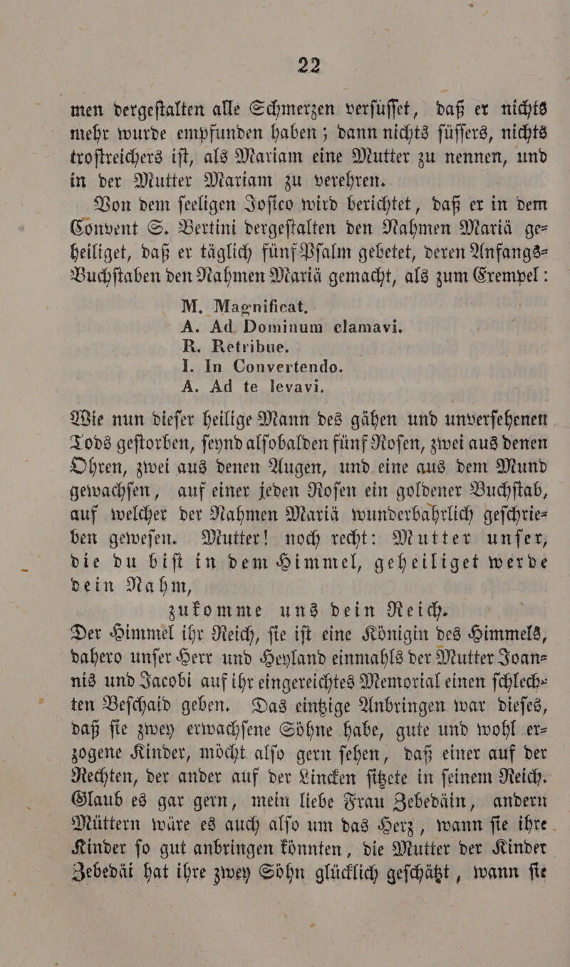 men dergeſtalten alle Schmerzen verfüffet, daß er nichts mehr wurde empfunden haben; dann nichts ſüſſers, nichts troſtreichers iſt, als Mariam eine Mutter zu nennen, und in der Mutter Mariam zu verehren. Von dem ſeeligen Joſico wird berichtet, daß er in dem Convent S. Bertini dergeſtalten den Nahmen Mariä ge heiliget, daß er täglich fünf Pſalm gebetet, deren Anfangs⸗ Buchſtaben den Nahmen Mariä gemacht, als zum Exempel: M. Magnificat. A. Ad Dominum elamavi. R. Retribue. I. In Convertendo. A. Ad te levavi. Wie nun dieſer heilige Mann des gähen und unverſehenen Tods geſtorben, ſeynd alſobalden fünf Roſen, zwei aus denen Ohren, zwei aus denen Augen, und eine aus dem Mund gewachſen, auf einer jeden Roſen ein goldener Buchſtab, auf welcher der Nahmen Mariä wunderbahrlich geſchrie— ben geweſen. Mutter! noch recht: Mutter unſer, die du biſt in dem Himmel, geheiliget werde dein Nahm, zukomme uns dein Reich. Der Himmel ihr Reich, ſie iſt eine Königin des Himmels, dahero unſer Herr und Heyland einmahls der Mutter Joan⸗ nis und Jacobi auf ihr eingereichtes Memorial einen ſchlech⸗ ten Beſchaid geben. Das eintzige Anbringen war dieſes, daß fie zwey erwachſene Söhne habe, gute und wohl er⸗ zogene Kinder, möcht alſo gern ſehen, daß einer auf der Rechten, der ander auf der Lincken ſitzete in ſeinem Reich. Glaub es gar gern, mein liebe Frau Zebedäin, andern Müttern wäre es auch alſo um das Herz, wann ſie ihre Kinder ſo gut anbringen könnten, die Mutter der Kinder Zebedäi hat ihre zwey Söhn glücklich geſchätzt, wann fie