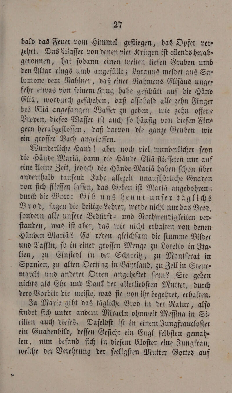 nr bald das Feuer vom Himmel geſtiegen, das Opfer ver- zehrt. Das Waſſer von denen vier Krügen iſt eilends herab⸗ geronnen, hat ſodann einen weiten tiefen Graben umb den Altar rings umb angefüllt; Lyranus meldet aus Sa— lomone dem Rabiner, daß einer Nahmens Eliſäus unge fehr etwas von ſeinem Krug habe geſchütt auf die Händ Elia, wordurch geſchehen, daß alſobald alle zehn Finger des Eliä angefangen Waſſer zu geben, wie zehn offene Pippen, dieſes Waſſer iſt auch fo häufig von dieſen Fin— gern herabgefloſſen, daß darvon die ganze Gruben wit ein groſſer Bach angeloffen. Wunderliche Hand! aber noch viel wunderlicher ſeyn die Hände Mariä, dann die Hände Elliä flieffeten nur auf eine kleine Zeit, jedoch die Hände Mariä haben ſchon über anderthalb tauſend Jahr allezeit unaufhörliche Gnaden von ſich flieſſen laſſen, das Geben iſt Mariä angebohren; durch die Wort: Gib uns heunt unſer täglichs Brod, ſagen die heilige Lehrer, werde nicht nur das Brod, ſondern alle unſere Bedürft- und Nothwendigkeiten ver⸗ ſtanden, was iſt aber, das wir nicht erhalten von denen Händen Mariä? Es reden gleichſam die ſtumme Bilder und Taffln, ſo in einer groſſen Menge zu Loretto in Ita— lien, zu Einſiedl in der Schweitz, zu Montſerat in Spanien, zu alten Oetting in Bayrland, zu Zell in Steur⸗ marckt und anderer Orten angeheftet ſeyn? Sie geben nichts als Ehr und Dank der allerliebſten Mutter, durch dero Vorbitt die meiſte, was ſie von ihr begehret, erhalten. Ja Maria gibt das tägliche Brod in der Natur, alfo findet ſich unter andern Miraeln ohnweit Meſſina in Si⸗ cilien auch dieſes. Daſelbſt iſt in einem Jungfraucloſter ein Gnadenbild, deſſen Geſicht ein Engl ſelbſten gemah⸗ len, nun befand ſich in dieſem Cloſter eine Jungfrau, welche der Verehrung der ſeeligſten Mutter Gottes auf