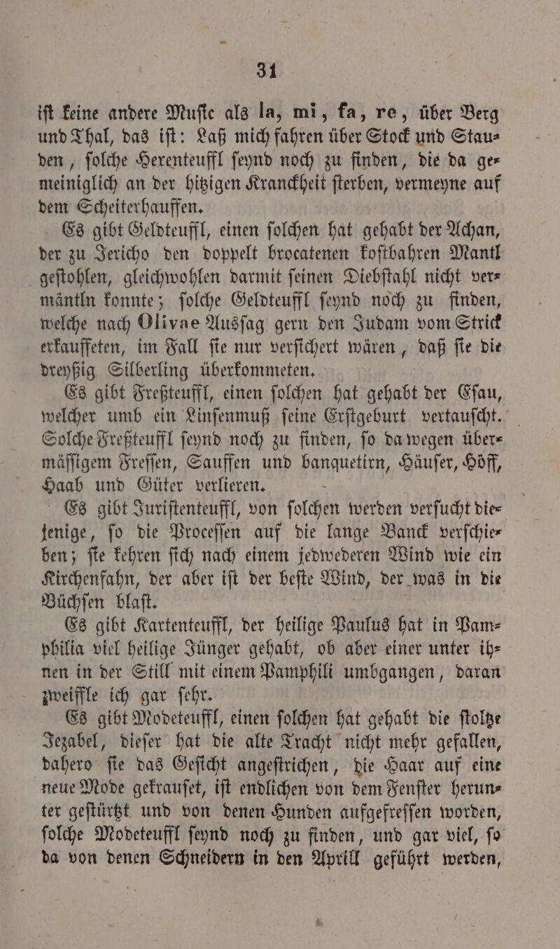 ift keine andere Mufte als la, mi, fa, re, über Berg und Thal, das ift: Laß mich fahren über Stock und Stau⸗ den, folche Hexenteuffl ſeynd noch zu finden, die da ger meiniglich an der hitzigen Kranckheit ſterben, vermeyne auf dem Scheiterhauffen. Es gibt Geldteuffl, einen ſolchen hat gehabt der Achan, der zu Jericho den doppelt brocatenen koſtbahren Mantl geſtohlen, gleichwohlen darmit ſeinen Diebſtahl nicht ver⸗ mäntlu konnte; ſolche Geldteuffl ſeynd noch zu finden, welche nach Olivae Ausſag gern den Judam vom Strick erkauffeten, im Fall ſie nur verſichert wären, daß ſie die dreyßig Silberling überkommeten. Es gibt Freßteuffl, einen ſolchen hat gehabt der Eſau, welcher umb ein Linſenmuß ſeine Erſtgeburt vertauſcht. Solche Freßteuffl ſeynd noch zu finden, ſo da wegen über⸗ mäſſigem Freſſen, Sauffen und Wanne Häuſer, Hoff, Haab und Güter verlieren. Es gibt Juriſtenteuffl, von ſolchen werden verſucht die⸗ jenige, fo die Proceſſen auf die lange Banck verfchie- ben; ſie kehren ſich nach einem jedwederen Wind wie ein Kirchenfahn, der aber iſt der beſte Wind, der was in die Büchſen blaſt. Es gibt Kartenteuffl, der heilige Paulus hat in Pam⸗ philia viel heilige Jünger gehabt, ob aber einer unter ih⸗ nen in der Still mit einem Pamphili umbgangen, daran zweiffle ich gar ſehr. Es gibt Modeteuffl, einen ſolchen hat gehabt die ſtoltze Jezabel, dieſer hat die alte Tracht nicht mehr gefallen, dahero ſie das Geſicht angeſtrichen, die Haar auf eine neue Mode gekrauſet, iſt endlichen von dem Fenſter herun⸗ ter geſtürtzt und von denen Hunden aufgefreſſen worden, ſolche Modeteuffl ſeynd noch zu finden, und gar viel, fo da von denen Schneidern in den Aprill geführt werden,