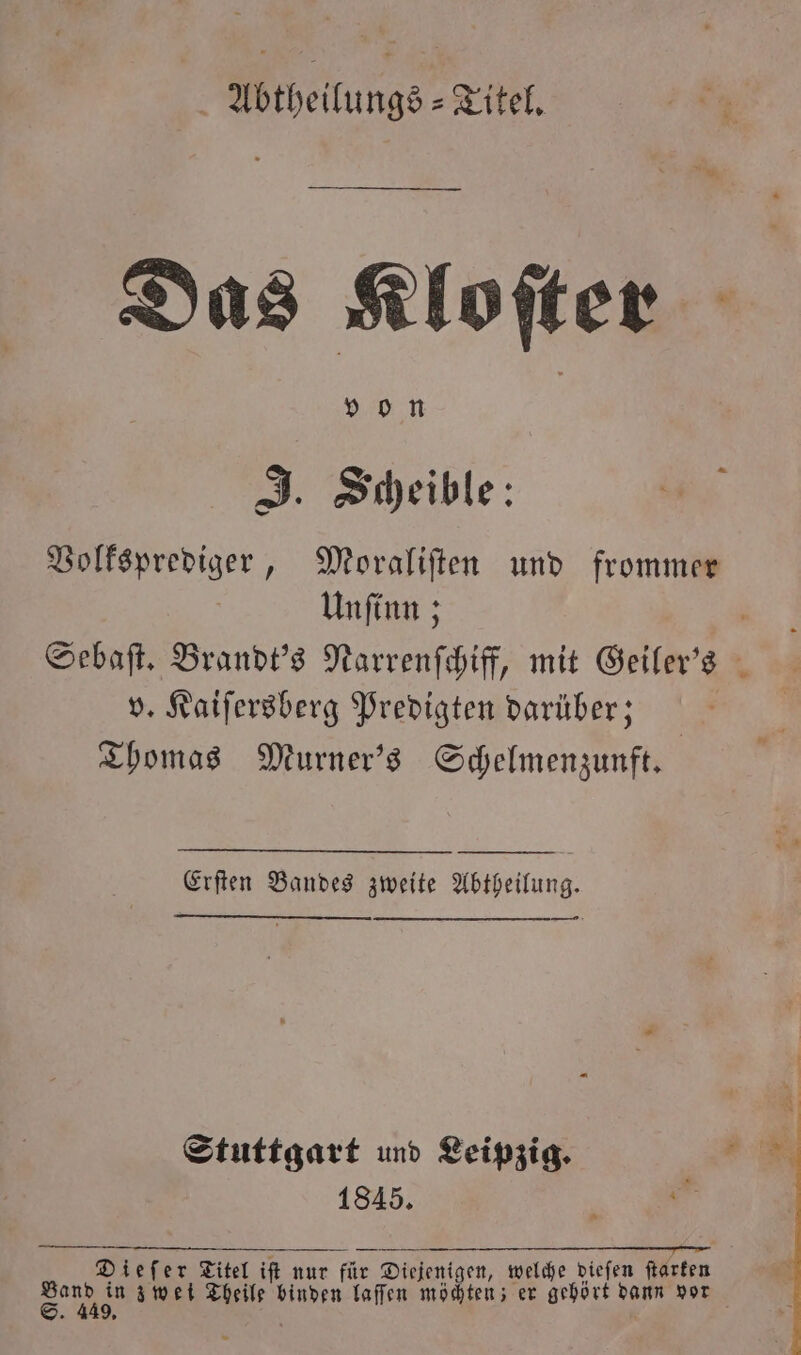 Abtheilungs-Titel. Das Klofter von J. Scheible: 1 Volksprediger, Moraliſten und frommer Unſinn; N Sebaſt. Brandt's Narrenſchiff, mit Geiler's v. Kaiſersberg Predigten darüber; | Thomas Murner's Schelmenzunft. Erſten Bandes zweite Abtheilung. — Stuttgart und Leipzig. ne 1845. 3 RT Eu 2 Dieſer Titel iſt nur für Diejenigen, welche dieſen ſtarken S zwei Theile binden laſſen möchten; er gehört dann vor