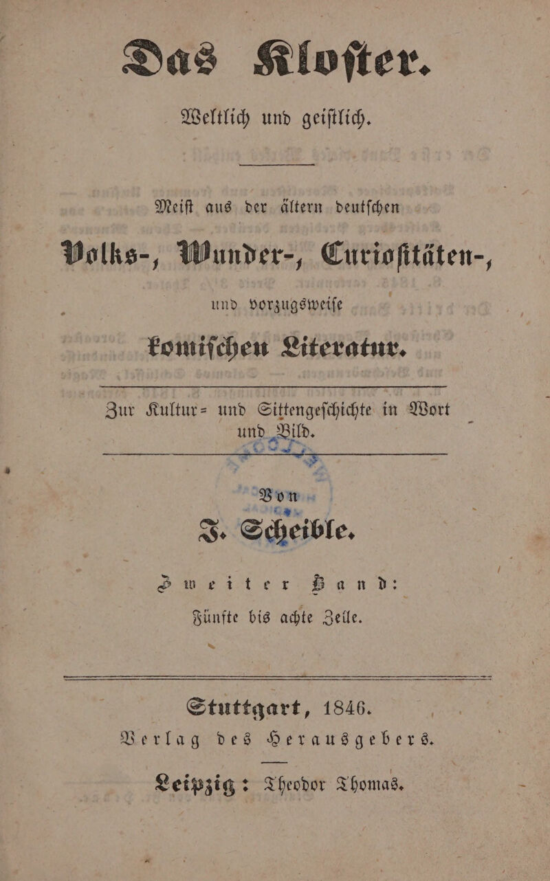 Das Kloſter. Weltlich und geiſtlich. — 0002020 Meiſt aus der ältern deutſchen Volks-, Wunder-, Euriofitäten-, und vorzugsweiſe komiſchen Literatur. Zur Kultur- und Sittengeſchichte in Wort und a Von A en J. Scheible. Sweiter Band: Fünfte bis achte Zelle. * Stuttgart, 1846. Verlag des Herausgebers. Leipzig: Theodor Thomas.