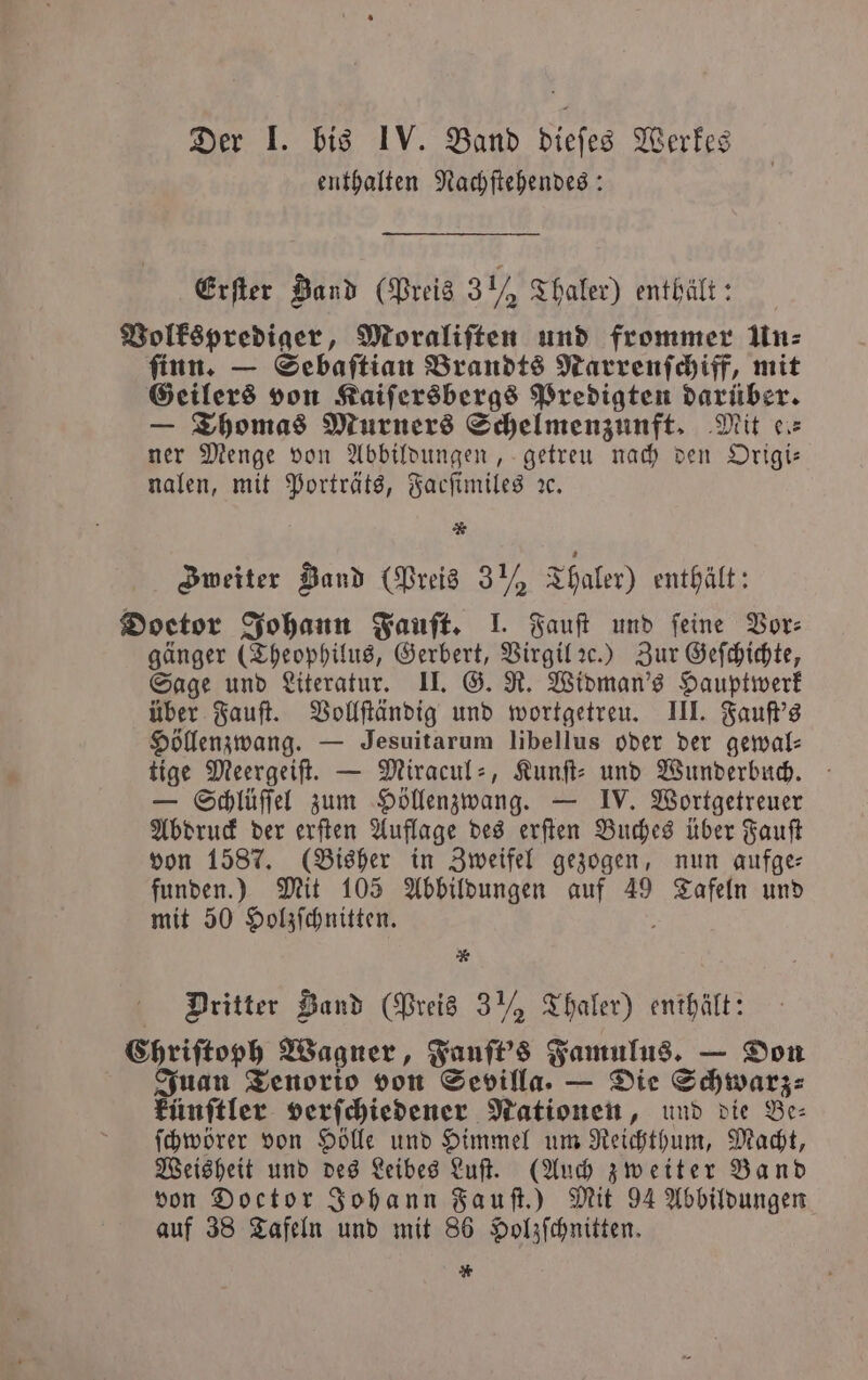 enthalten Nachſtehendes: Erſter Band (Preis 3½ Thaler) enthält: Volksprediger, Moraliſten und frommer Un⸗ ſinn. — Sebaſtian Brandts Narrenſchiff, mit Geilers von Kaiſersbergs Predigten darüber. — Thomas Murners Schelmenzunft. Mit ce: ner Menge von Abbildungen, getreu nach den Origi— nalen, mit Porträts, Facſimiles ꝛc. * Zweiter Band (Preis 3 ½ Thaler) enthält: Doetor Johann Fauſt. I. Fauſt und feine Bor: gänger (Theophilus, Gerbert, Virgil ꝛc.) Zur Geſchichte, Sage und Literatur. II. G. R. Widman's Hauptwerk über Fauſt. Vollſtändig und wortgetreu. III. Fauſt's Höllenzwang. — Jesuitarum libellus oder der gewal⸗ tige Meergeiſt. — Miracul-, Kunſt⸗ und Wunderbuch. — Schlüſſel zum Höllenzwang. — IV. Wortgetreuer Abdruck der erſten Auflage des erſten Buches über Fauſt von 1587. (Bisher in Zweifel gezogen, nun aufge funden.) Mit 105 Abbildungen auf 49 e und mit 50 Holzſchnitten. * Dritter Band (Preis 3 ½ Thaler) enthält: Chriſtoph Wagner, Fauſt's Famulus. — Don Juan Tenorio von Sevilla. — Die Schwarz: künſtler verſchiedener Nationen, und die Be⸗ ſchwörer von Hölle und Himmel um Reichthum, Macht, Weisheit und des Leibes Luſt. (Auch zweiter Band von Doctor Johann Fauſt.) Mit 94 Abbildungen auf 38 Tafeln und mit 86 Holzſchnitten. *