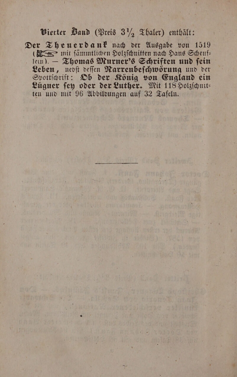 Vierter Band (Preis 3Y, Thaler) enthält: Der Theuerdank nach der Ausgabe von 1519 (E mit ſämmtlichen Holzſchnitten nach Hans Scheuf— lein). — Thomas Murner's Schriften und fein Leben, nebſt deſſen Narrenbeſchwörung und der Spottſchrift: Ob der König von England ein Lügner ſey oder der Luther. Mit 118 Holzſchnit⸗ ten und mit 96 Abbildungen auf 32 Tafeln.