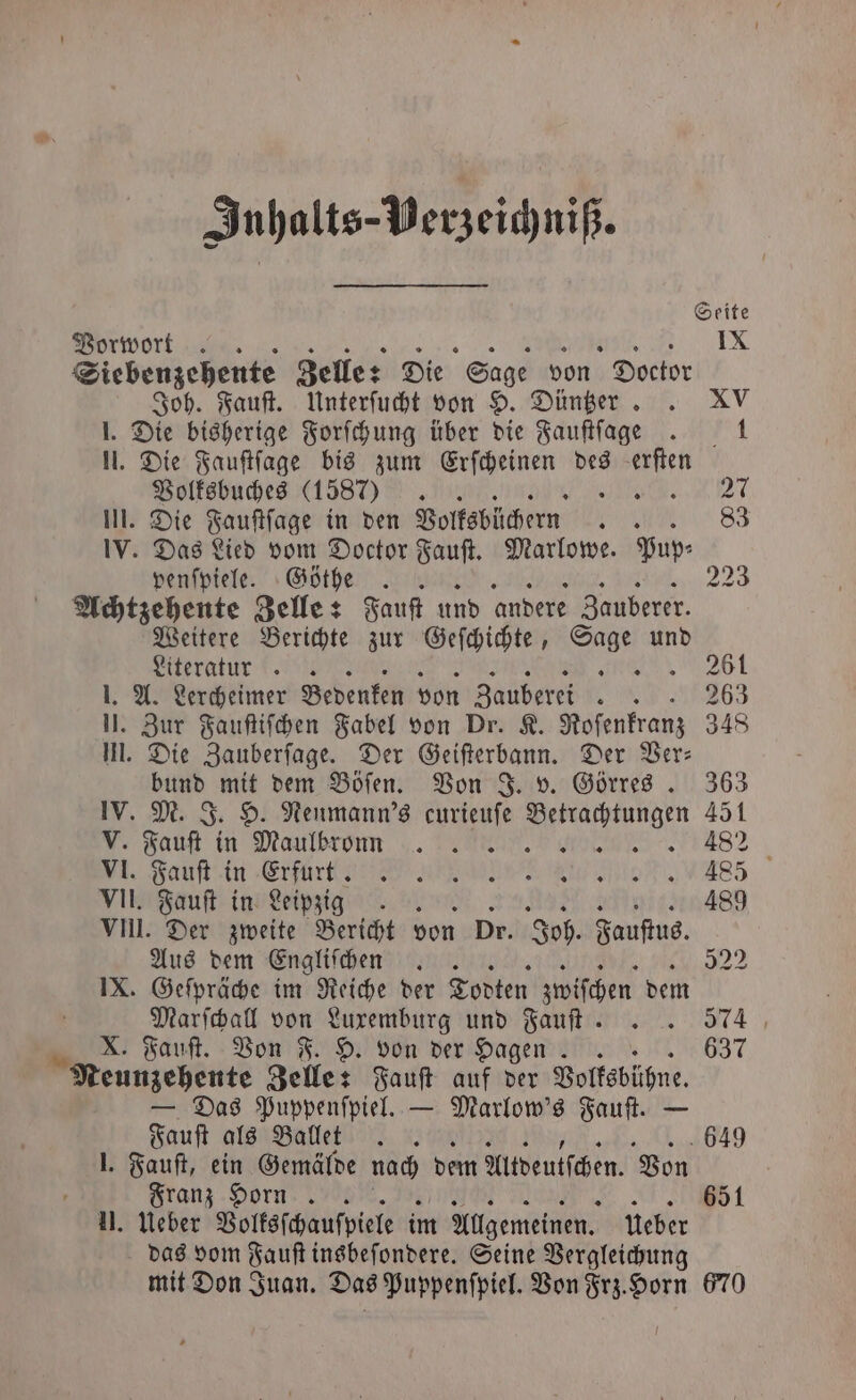 Inhalts-Perzeichniß. Vorwort. IX Siebenzehente Zelle: Die Sage von Doctor Joh. Fauſt. Unterſucht von H. Düntzer . XV 1. Die bisherige Forſchung über die Fauſtſage 1 N. Die Fauſtſage bis zum Erſcheinen des a Volksbuches (1587) „Mie 27 III. Die Fauſtſage in den Volksbüchern ate 83 IV. Das Lied vom Doctor Fauſt. Marlowe. Pup⸗ penſpiele. Göthe . 223 Achtzehente Zelle: Fauſt und andere Zauberer. Weitere Berichte zur Geſchichte, ne und Literatur. x 261 J. A. Lercheimer Bedenken von Zauberei 63 IJ. Zur Fauſtiſchen Fabel von Dr. K. Roſenkranz 348 l. Die Zauberſage. Der Geiſterbann. Der Ber: bund mit dem Böſen. Von J. v. Görres. 363 IV. M. J. H. Neumann's curieuſe e 451 V. Faust in Maulbrornn 482 Fauſt in Efürtt ann EM ASS VII. Fauſt in Leipzig 489 vn. Der zweite Bericht von Dr. Joh. Fauſtus. Aus dem Engliſchen .. 52² IX. Geſpräche im Reiche der Todten zwiſchen dem Marſchall von Luxemburg und Fauſt .. 574 8 X. Fauſt. Von F. H. von der Hagen.. 637 Neunzehente Zelle: Fauſt auf der Volksbühne. — Das Puppenſpiel. — Marlow's Fauſt. — Fauſt als Ballet. 649 1. Fauſt, ein Gemälde nach dem Altdeutſchen. Von Franz Horn. 651 II. Ueber Volksſchauſpiele im Allgemeinen. ueber das vom Jauſt insbeſondere. Seine Vergleichung mit Don Juan. Das Puppenſpiel. Von Frz. Horn 670
