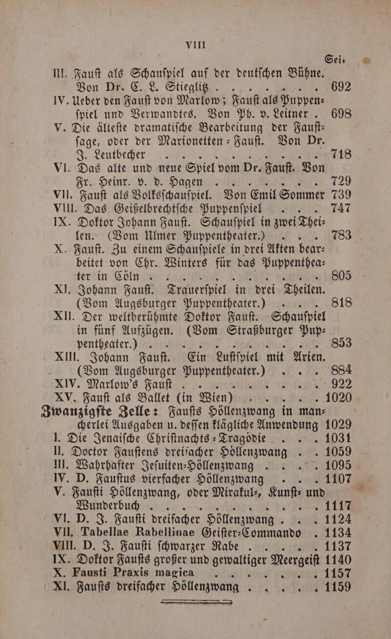 vIII | Sei, G. III. Fauſt als Schauſpiel auf der deutſchen Bühne. Von Dr. C. L. Stieglitz. 692 IV. Ueber den Fauſt von Marlow; Fauſt als Puppen⸗ ſpiel und Verwandtes. Von Ph. v. Leitner . 698 V. Die älteſte dramatiſche Bearbeitung der Fauſt— ſage, oder der Marionetten-Fauſt. Von Dr. J. Leutbecher . 718 VI. Das alte und neue Spiel vom Dr. Fauſt. Von Fr. Heinr. v. d. Hagen . 729 VII. Fauſt als Volksſchauſpiel. Von Emil Sommer 9 VIII. Das Geißelbrechtſche Puppenfpiel ER, 747 IX. Doktor Johann Fauſt. Schauſpiel in zwei Thei⸗ len. (Vom Ulmer Puppentheater.) 783 X. Fauſt. Zu einem Schauſpiele in drei Akten bear⸗ beitet von Chr. Winters für das Puppenthea⸗ ter in Cökhnn 805 XI. Johann Fauſt. Trauerspiel in drei Theilen. (Vom Augsburger Puppentheater.) .. 818 XII. Der weltberühmte Doktor Fauſt. Schauspiel in fünf Aufzügen. (Vom Straßburger Pup— pentheater.) ) 853 XIII. Johann Fauſt. Ein Luftſpiel mit Arien. (Vom Augsburger e n XIV. Marlow's Fauſt - „ 922 XV. Fauſt als Ballet (in Wien) iur. „1020 Zwanzigſte Zelle: Fauſts Höllenzwang in man⸗ cherlei Ausgaben u. deſſen klägliche Anwendung 1029 J. Die Jenaiſche Chriſtnachts⸗ Tragödie BE N II. Doctor Fauſtens dreifacher Höllenzwang . . 1059 III. Wahrhafter Jeſuiten⸗Höllen zwang .. 1095 IV. D. Fauſtus vierfacher Höllen zwang. . . 1107 V. Fauſti Höllenzwang, oder Mirakul⸗, a und VI. D. J. Fauſti dreifacher Höllenzwang 0% 1124 VII. Tabellae Rabellinae Geiſter⸗ Commando 1134 VIII. D. J. Fauſti ſchwarzer Rabe 1137 IX. Doktor Fauſts großer und e Mesrgeif 1140 X. Fausti Praxis magica 4 „1157 XI. Fauſts dreifacher Höllen zwang. innen =