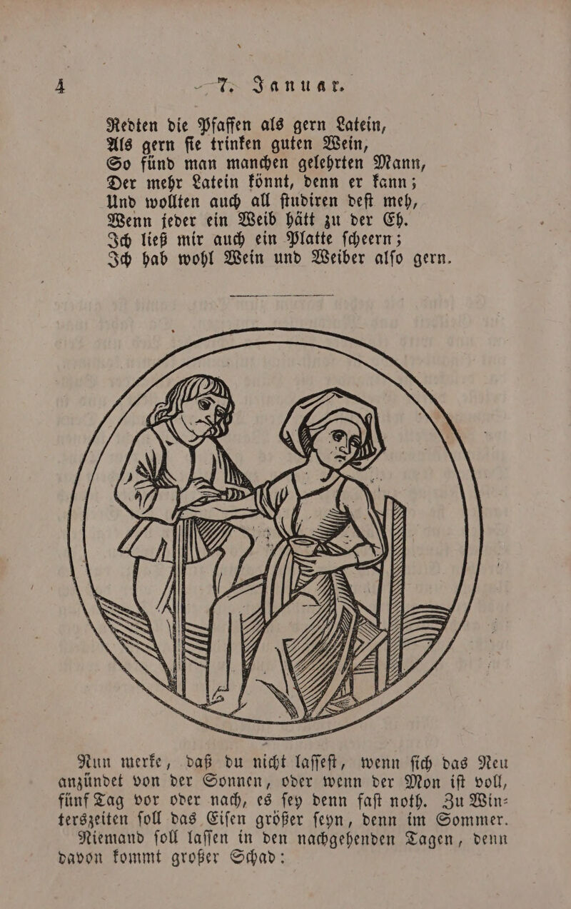 Redten die Pfaffen als gern Latein, Als gern ſie trinken guten Wein, So fünd man manchen gelehrten Mann, Der mehr Latein könnt, denn er kann; Und wollten auch all ſtudiren deſt meh, Wenn jeder ein Weib hätt zu der Eh. Ich ließ mir auch ein Platte ſcheern; Ich hab wohl Wein und Weiber alſo gern. S \ SI U) Nun merke, daß du nicht laſſeſt, wenn fih das Neu anzündet von der Sonnen, oder wenn der Mon iſt voll, fünf Tag vor oder nach, es ſey denn faſt noth. Zu Win— terszeiten ſoll das Eiſen größer ſeyn, denn im Sommer. Niemand ſoll laſſen in den nachgehenden Tagen, denn davon kommt großer Schad: