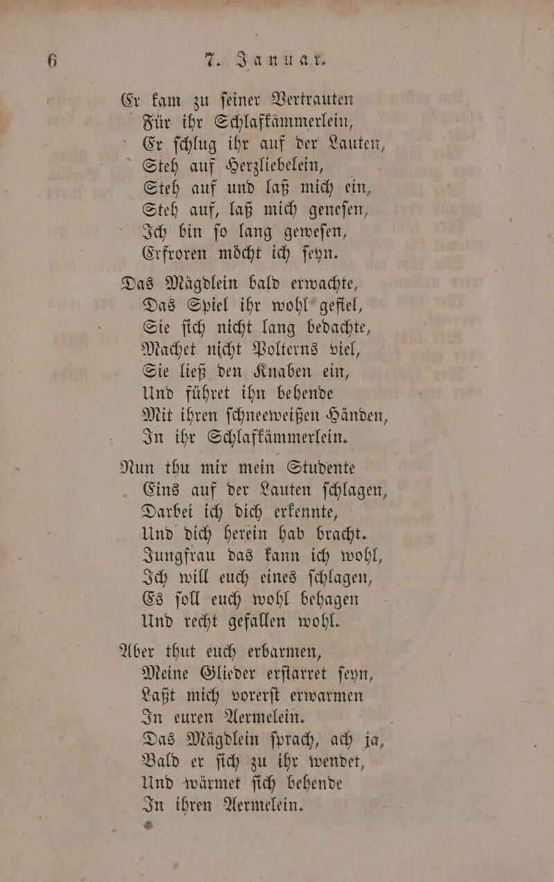 Er kam zu ſeiner Vertrauten Für ihr Schlafkämmerlein, Er ſchlug ihr auf der Lauten, Steh auf Herzliebelein, Steh auf und laß mich ein, Steh auf, laß mich geneſen, Ich bin ſo lang geweſen, Erfroren möcht ich ſeyn. Das Mägdlein bald erwachte, Das Spiel ihr wohl gefiel, Sie ſich nicht lang bedachte, Machet nicht Polterns viel, Sie ließ den Knaben ein, Und führet ihn behende Mit ihren ſchneeweißen Händen, In ihr Schlafkämmerlein. Nun thu mir mein Studente Eins auf der Lauten ſchlagen, Darbei ich dich erkennte, Und dich herein hab bracht. Jungfrau das kann ich wohl, Ich will euch eines ſchlagen, Es ſoll euch wohl behagen Und recht gefallen wohl. Aber thut euch erbarmen, Meine Glieder erſtarret ſeyn, Laßt mich vorerſt erwarmen In euren Aermelein. Das Mägdlein ſprach, ach ja, Bald er ſich zu ihr wendet, Und wärmet ſich behende In ihren Aermelein. 2