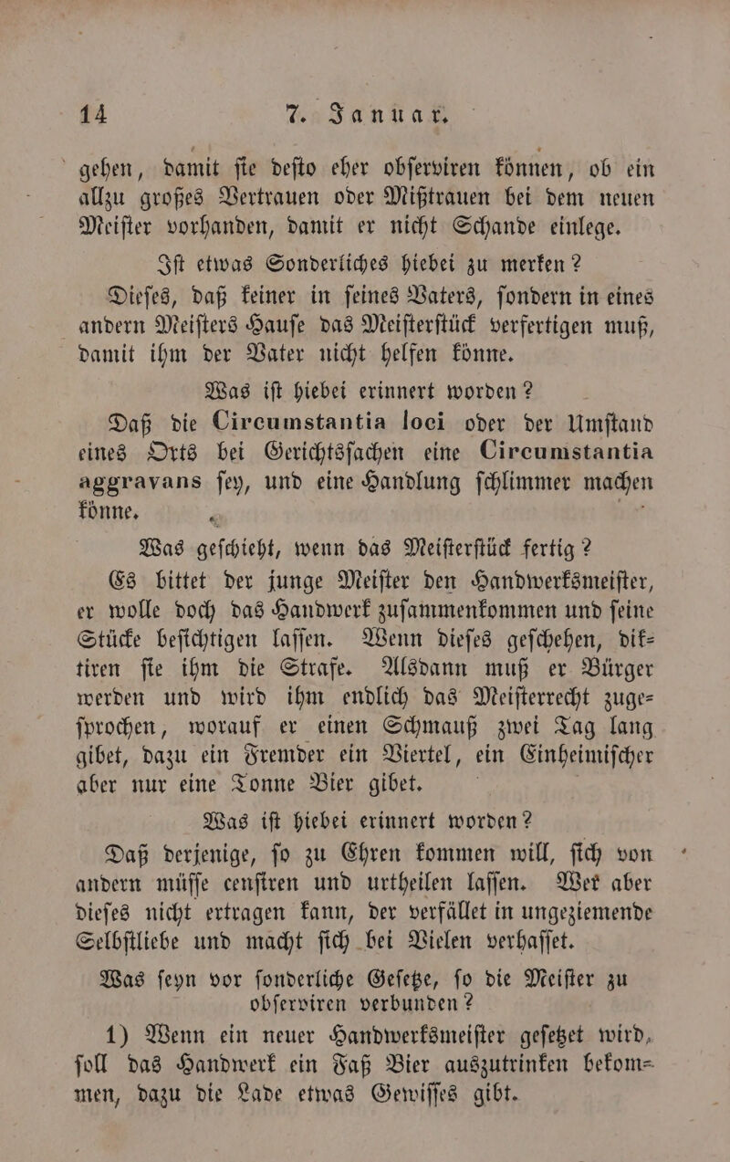 gehen, damit ſie deſto eher obſerviren können, ob ein allzu großes Vertrauen oder Mißtrauen bei dem neuen Meiſter vorhanden, damit er nicht Schande einlege. Iſt etwas Sonderliches hiebei zu merken? Dieſes, daß keiner in ſeines Vaters, ſondern in eines andern Meiſters Hauſe das Meiſterſtück verfertigen muß, damit ihm der Vater nicht helfen könne. Was iſt hiebei erinnert worden? Daß die Circumstantia loei oder der Umſtand eines Orts bei Gerichtsſachen eine Circumstantia aggravans ſey, und eine Handlung ſchlimmer machen könne. i ir Was geſchieht, wenn das Meifterftüc fertig? Es bittet der junge Meiſter den Handwerksmeiſter, er wolle doch das Handwerk zuſammenkommen und ſeine Stücke beſichtigen laſſen. Wenn dieſes geſchehen, dik— tiren ſie ihm die Strafe. Alsdann muß er Bürger werden und wird ihm endlich das Meiſterrecht zuge— ſprochen, worauf er einen Schmauß zwei Tag lang gibet, dazu ein Fremder ein Viertel, ein Einheimiſcher aber nur eine Tonne Bier gibet. Was iſt hiebei erinnert worden? Daß derjenige, ſo zu Ehren kommen will, ſich von andern müſſe cenſtren und urtheilen laſſen. Wer aber dieſes nicht ertragen kann, der verfället in ungeziemende Selbſtliebe und macht ſich bei Vielen verhaſſet. Was ſeyn vor ſonderliche Geſetze, ſo die Meiſter zu obſerviren verbunden? 1) Wenn ein neuer Handwerksmeiſter geſetzet wird, ſoll das Handwerk ein Faß Bier auszutrinken bekom- men, dazu die Lade etwas Gewiſſes gibt.