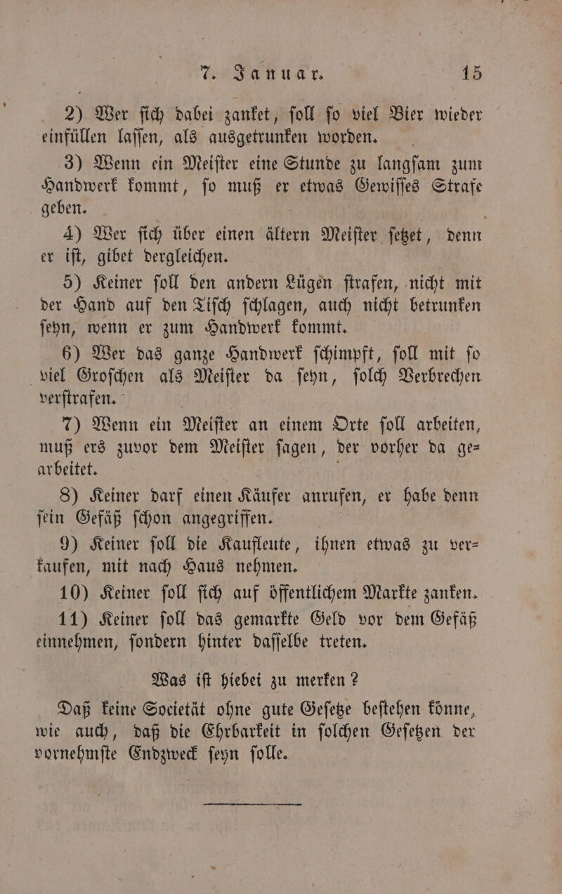 2) Wer ſich dabei zanket, ſoll ſo viel Bier wieder einfüllen laſſen, als ausgetrunken worden. 3) Wenn ein Meiſter eine Stunde zu langſam zum Handwerk kommt, ſo muß er etwas Gewiſſes Strafe geben. N 5 f 4) Wer ſich über einen ältern Meiſter ſetzet, denn er iſt, gibet dergleichen. 5) Keiner ſoll den andern Lügen ſtrafen, nicht mit der Hand auf den Tiſch ſchlagen, auch nicht betrunken ſeyn, wenn er zum Handwerk kommt. 6) Wer das ganze Handwerk ſchimpft, ſoll mit ſo viel Groſchen als Meiſter da ſeyn, ſolch Verbrechen. verſtrafen. 7) Wenn ein Meiſter an einem Orte ſoll arbeiten, muß ers zuvor dem Meiſter ſagen, der vorher da ge— arbeitet. N f 8) Keiner darf einen Käufer anrufen, er habe denn ſein Gefäß ſchon angegriffen. 9) Keiner ſoll die Kaufleute, ihnen etwas zu ver— kaufen, mit nach Haus nehmen. 10) Keiner ſoll ſich auf öffentlichem Markte zanken. 11) Keiner ſoll das gemarkte Geld vor dem Gefäß einnehmen, ſondern hinter daſſelbe treten. Was iſt hiebei zu merken? Daß keine Societät ohne gute Geſetze beſtehen konne, wie auch, daß die Ehrbarkeit in ſolchen Geſetzen der vornehmſte Endzweck ſeyn ſolle.