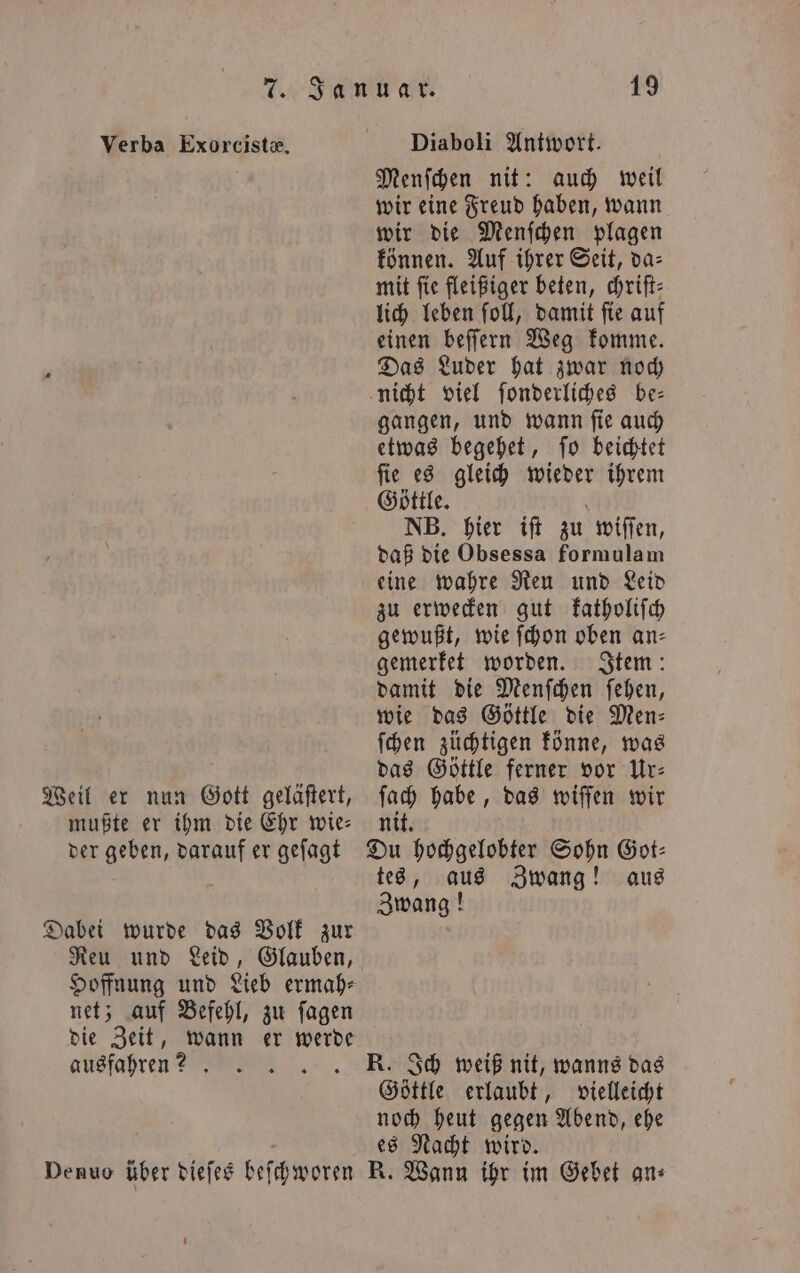Verba Exorcistæ. Diaboli Antwort. Menſchen nit: auch weil wir eine Freud haben, wann wir die Menſchen plagen können. Auf ihrer Seit, da⸗ mit fie fleißiger beten, chriſt⸗ lich leben ſoll, damit ſie auf einen beſſern Weg komme. | Das Luder hat zwar noch | nicht viel ſonderliches be— gangen, und wann ſie auch etwas begehet, ſo beichtet ſie es gleich wieder ihrem Göttle. NB. hier iſt zu wiſſen, daß die Obsessa formulam eine wahre Reu und Leid zu erwecken gut katholiſch gewußt, wie ſchon oben an⸗ gemerket worden. Item: damit die Menſchen ſehen, wie das Göttle die Men: ſchen züchtigen könne, was ö das Göttle ferner vor Ur— Weil er nun Gott geläftert, fach habe, das wiffen wir mußte er ihm die Ehr wie- nit. der geben, darauf er geſagt Du hochgelobter Sohn Got— tes, aus Zwang! aus Zwang! Dabei wurde das Volk zur Reu und Leid, Glauben, Hoffnung und Lieb ermah⸗ net; auf Befehl, zu ſagen die Zeit, wann er werde ausfahren? .. K. Ich weiß nit, wanns das Göttle erlaubt, vielleicht noch heut gegen Abend, ehe es Nacht wird. Denuo über dieſes beſchworen R. Wann ihr im Gebet an⸗