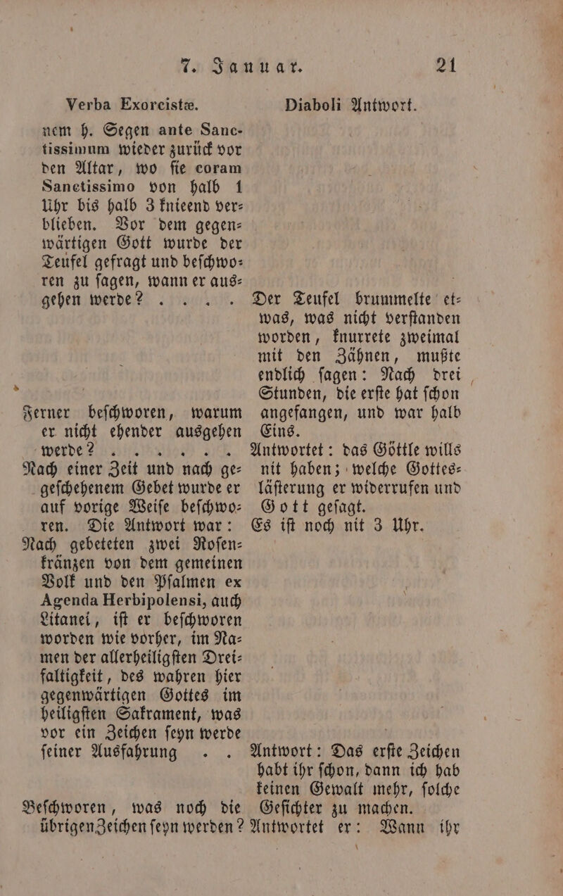 Verba Exoreiste. Diaboli Antwort. nem h. Segen ante Sanc- tissimum wieder zurück vor den Altar, wo fie coram Sanetissimo von halb 1 Uhr bis halb 3 knieend ver— blieben. Vor dem gegen: wärtigen Gott wurde der Teufel gefragt und beſchwo— ren zu ſagen, wann er aus⸗ ö gehen werde? . .. Der Teufel brummelte et was, was nicht verſtanden worden, knurrete zweimal mit den Zähnen, mußte endlich ſagen: Nach drei > i Stunden, die erſte hat ſchon Ferner beſchworen, warum angefangen, und war halb er nicht ehender ausgehen Eins. werde? Antwortet: das Göttle wills Nach einer Zeit und nach ge- nit haben; welche Gottes— geſchehenem Gebet wurde er läſterung er widerrufen und auf vorige Weiſe befhwo: Gott geſagt. ren. Die Antwort war: Es iſt noch nit 3 Uhr. Nach gebeteten zwei Roſen⸗ kränzen von dem gemeinen Volk und den Pfſalmen ex Agenda Herbipolensi, auch Litanei, iſt er beſchworen worden wie vorher, im Na⸗ men der allerheiligſten Drei⸗ faltigkeit, des wahren hier gegenwärtigen Gottes im heiligſten Sakrament, was vor ein Zeichen ſeyn werde b feiner Ausfahrung . . Antwort: Das erſte Zeichen habt ihr ſchon, dann ich hab keinen Gewalt mehr, ſolche Beſchworen, was noch die Geſichter zu machen. übrigen Zeichen ſeyn werden? Antwortet er: Wann ihr