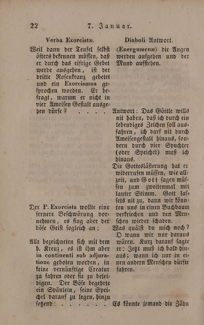 Verba Exoreistæ. Weil dann der Teufel ſelbſt öfters bekennen müſſen, daß er durch das eifrige Gebet werde ausgehen, iſt der dritte Roſenkranz gebetet und ein Exorcismus ge: ſprochen worden. Er be— fragt, warum er nicht in vier Ameiſen Geſtalt ausge⸗ hen dürfe? Der P. Exoreista wollte eine fernere Beſchwörung vor— nehmen, es fing aber der böſe Geiſt ſogleich an: Alle bezeichneten ſich mit dem h. Kreuz, es iſt ihm aber in continenti sub adjura- tione geboten worden, in keine vernünftige Creatur zu fahren oder ſie zu belei⸗ digen. Der Böſe begehrte ein Spänlein, feine Spei- chel darauf zu 1755 hinzu ſeßendd : 5 1 Diaboli Antwort. (Energumenæ) die Augen werden aufgehen und der Mund aufſtehen. Antwort: Das Göttle wills nit haben, daß ich durch ein lebendiges Zeichen ſoll aus⸗ fahren, ich darf nit durch Ameiſengeſtalt hinaus, fon: dern durch vier Spuchter (oder Speichel) muß ich hinaus. Die Gottesläſterung hat er widerrufen müſſen, wie all⸗ zeit, und Gott ſagen müſ⸗ ſen zum zweitenmal mit lauter Stimm. Gott laſ⸗ ſets nit zu, dann wir könn⸗ ten uns in einen Buchbaum verkriechen und den Men: ſchen wieder ſchaden. Was quälſt du mich noch? O wann wir nur daraus wären. Kurz darauf ſagte er: Jetzt muß ich bald hin⸗ aus; wann ich nur in ei⸗ nen andern Menſchen dürfte fahren. Es könnte jemand die Zähn