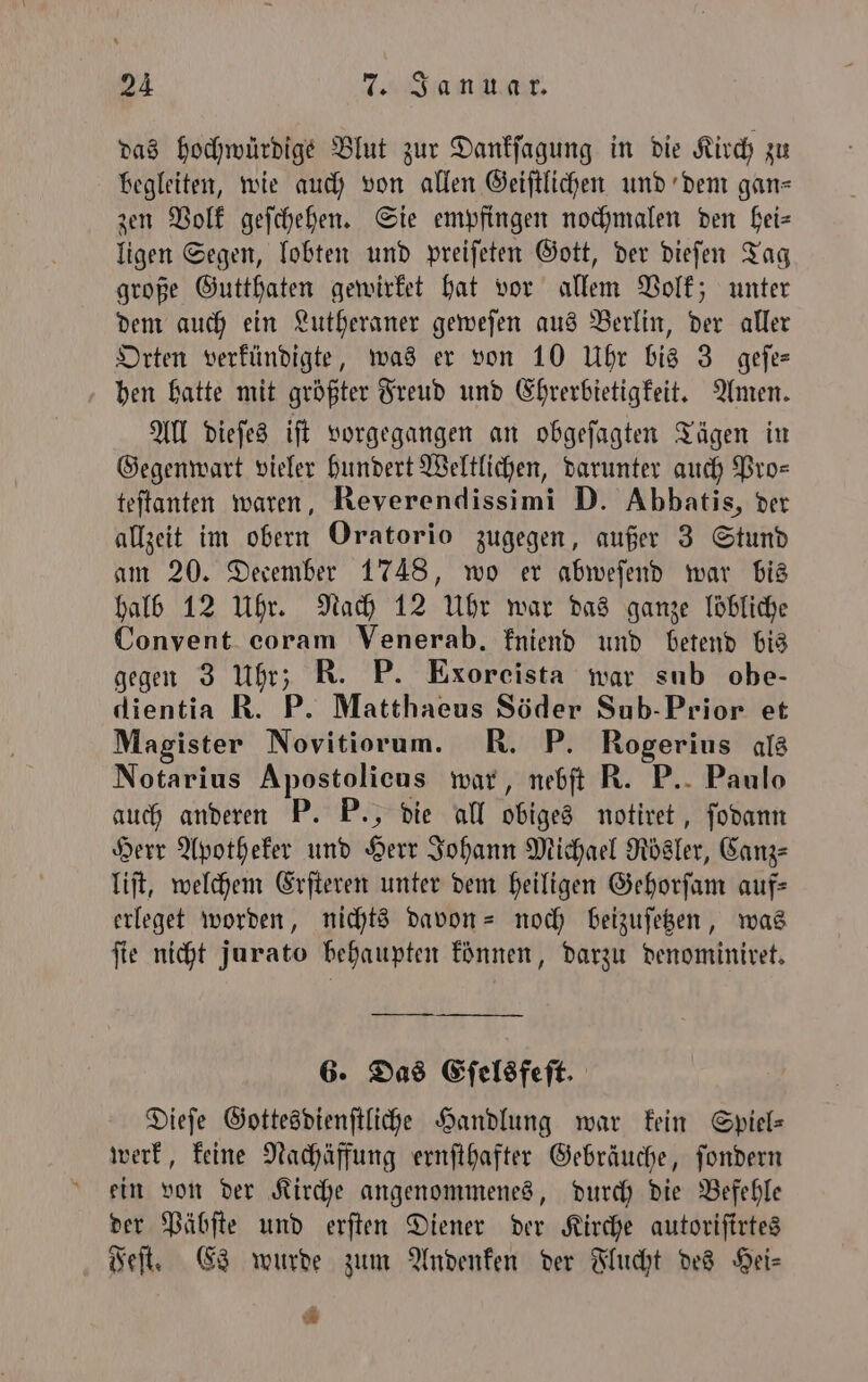 das hochwürdige Blut zur Dankſagung in die Kirch zu begleiten, wie auch von allen Geiſtlichen und dem gan⸗ zen Volk geſchehen. Sie empfingen nochmalen den hei— ligen Segen, lobten und preiſeten Gott, der dieſen Tag große Gutthaten gewirket hat vor allem Volk; unter dem auch ein Lutheraner geweſen aus Berlin, der aller Orten verkündigte, was er von 10 Uhr bis 3 geſe— hen hatte mit größter Freud und Ehrerbietigkeit. Amen. All dieſes iſt vorgegangen an obgeſagten Tägen in Gegenwart vieler hundert Weltlichen, darunter auch Pro— teſtanten waren, Reverendissimi D. Abbatis, der allzeit im obern Oratorio zugegen, außer 3 Stund am 20. December 1748, wo er abweſend war bis halb 12 Uhr. Nach 12 Uhr war das ganze löbliche Convent coram Venerab. kniend und betend bis gegen 3 Uhr; R. P. Exoreista war sub obe- dientia R. P. Matthaeus Söder Sub- Prior et Magister Novitiorum. R. P. Rogerius als Notarius Apostolicus war, nebſt R. P. Paulo auch anderen P. P., die all obiges notiret, ſodann Herr Apotheker und Herr Johann Michael Rösler, Canz—⸗ liſt, welchem Erſteren unter dem heiligen Gehorſam auf— erleget worden, nichts davon- noch beizuſetzen, was fie nicht jurato behaupten können, darzu denominiret. 6. Das Eſelsfeſt. Dieſe Gottesdienſtliche Handlung war kein Spiels werk, keine Nachäffung ernſthafter Gebräuche, ſondern ein von der Kirche angenommenes, durch die Befehle der Päbſte und erſten Diener der Kirche autoriſirtes Feſt. Es wurde zum Andenken der Flucht des Hei— *