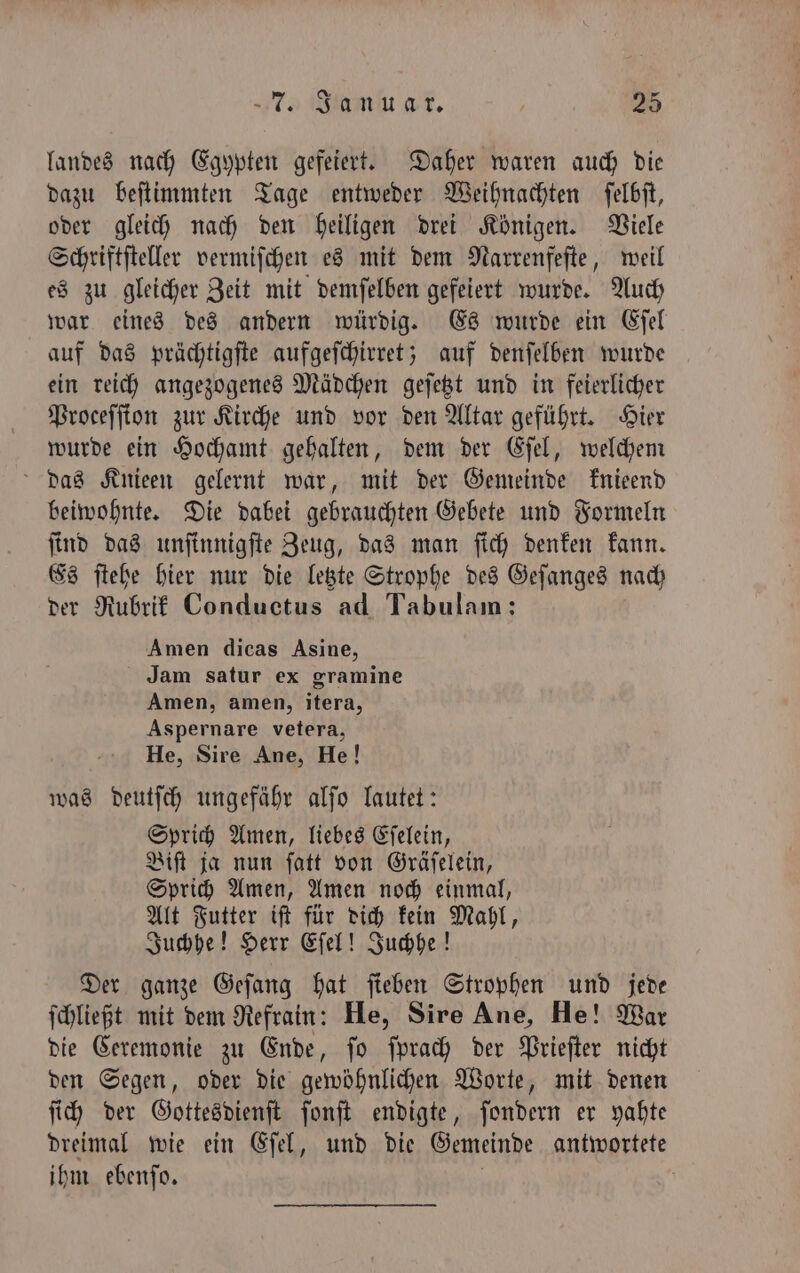 landes nach Egypten gefeiert. Daher waren auch die dazu beſtimmten Tage entweder Weihnachten ſelbſt, oder gleich nach den heiligen drei Königen. Viele Schriftſteller vermiſchen es mit dem Narrenfeſte, weil es zu gleicher Zeit mit demſelben gefeiert wurde. Auch war eines des andern würdig. Es wurde ein Eſel auf das prächtigſte aufgeſchirret; auf denſelben wurde ein reich angezogenes Mädchen geſetzt und in feierlicher Proceſſion zur Kirche und vor den Altar geführt. Hier wurde ein Hochamt gehalten, dem der Eſel, welchem das Knieen gelernt war, mit der Gemeinde knieend beiwohnte. Die dabei gebrauchten Gebete und Formeln ſind das unſinnigſte Zeug, das man ſich denken kann. Es ſtehe hier nur die letzte Strophe des Geſanges nach der Rubrik Conductus ad Tabulam: Amen dicas Asine, Jam satur ex gramine Amen, amen, itera, Aspernare vetera, He, Sire Ane, He! was Ast ungefähr alſo lautet: Sprich Amen, liebes Eſelein, Biſt ja nun ſatt von Gräſelein, Sprich Amen, Amen noch einmal, Alt Futter iſt für dich kein Mahl, Juchhe! Herr Eſel! Juchhe! Der ganze Geſang hat ſieben Strophen und jede ſchließt mit dem Refrain: He, Sire Ane, He! War die Ceremonie zu Ende, ſo ſprach der Prieſter nicht den Segen, oder die gewöhnlichen Worte, mit denen ſich der Gottesdienſt ſonſt endigte, ſondern er yahte dreimal wie ein Eſel, und die Gemeinde antwortete ihm ebenſo. |