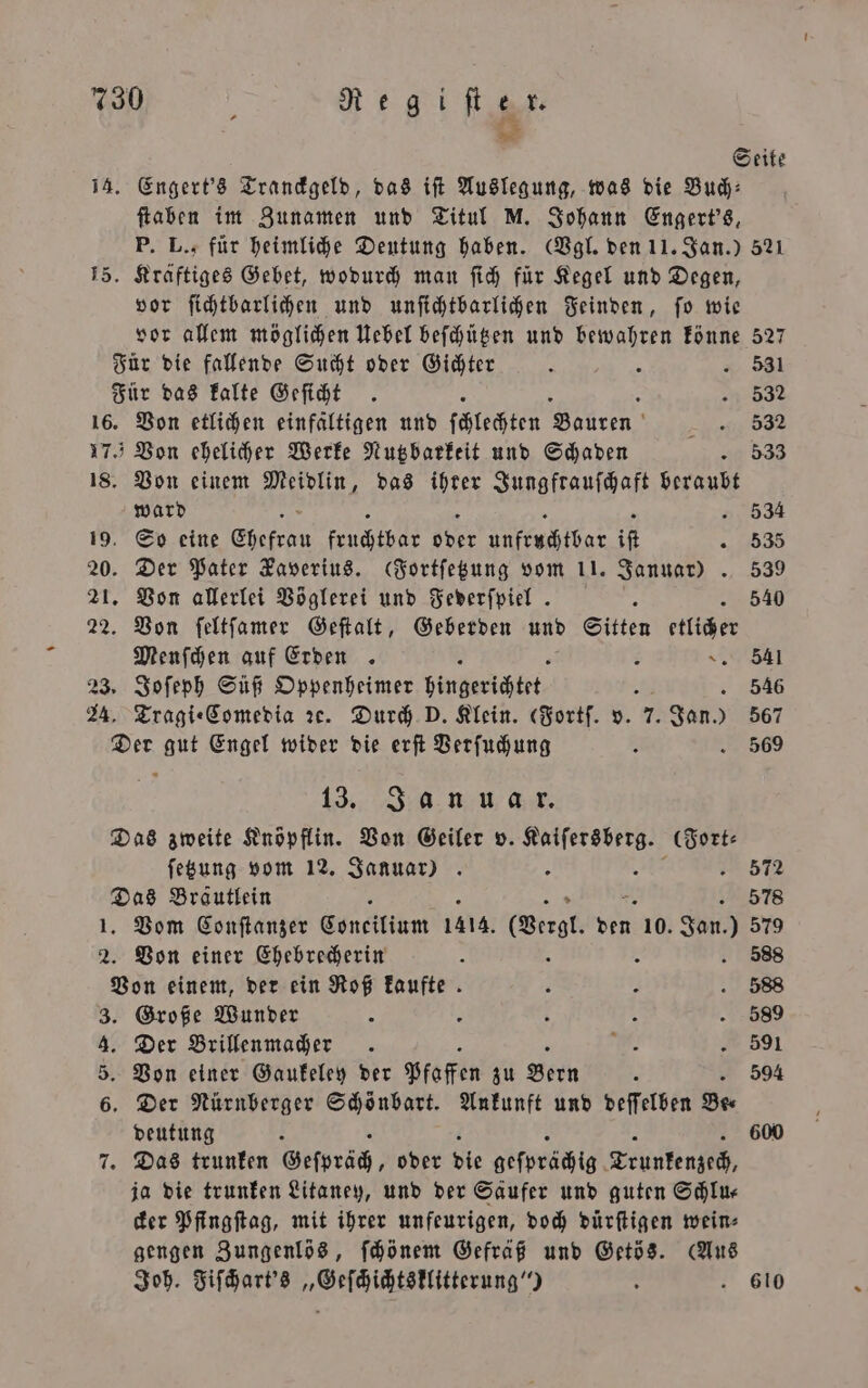 14. Engert's Tranckgeld, das iſt Auslegung, was die Bud: ſtaben im Zunamen und Titul M. Johann Engert's, P. L., für heimliche Deutung haben. (Vgl. den 11. Jan.) vor ſichtbarlichen und unſichtbarlichen Feinden, ſo wie vor allem möglichen Uebel beſchützen und bewahren könne 16. Von etlichen einfältigen und c Bien Von einem u das ihrer Jungfrauſchaft beraubt ward So eine En Fach 55er Ulkruchbat iR Der Pater Zaverius. Fortſetzung vom 11. Januar). Von allerlei Vöglerei und Federſpiel . Von ſeltſamer Geſtalt, Geberden und Sitten etlich Menſchen auf Erden. R + Tragi⸗Comedia ꝛc. Durch D. Klein. (Fortſ. v. 7. Jan.) 13. Js un .. ſetzung vom 12. Januar) 2. . Vom Conſtanzer Concilium 1414. (ore. Ben. 10. don) Von einer Ehebrecherin 2 a oa ww 1 deutung ja die trunken Litaney, und der Saufer und guten Schlu— cker Pfingſtag, mit ihrer unfeurigen, doch dürſtigen wein⸗ gengen Zungenlös, ſchönem Gefräß und Getös. (Aus Joh. Fiſchart's „Geſchichtsklitterung“) 521 527 531 532 532 533 534 535 539 540 541 546 567 569 579 589 591