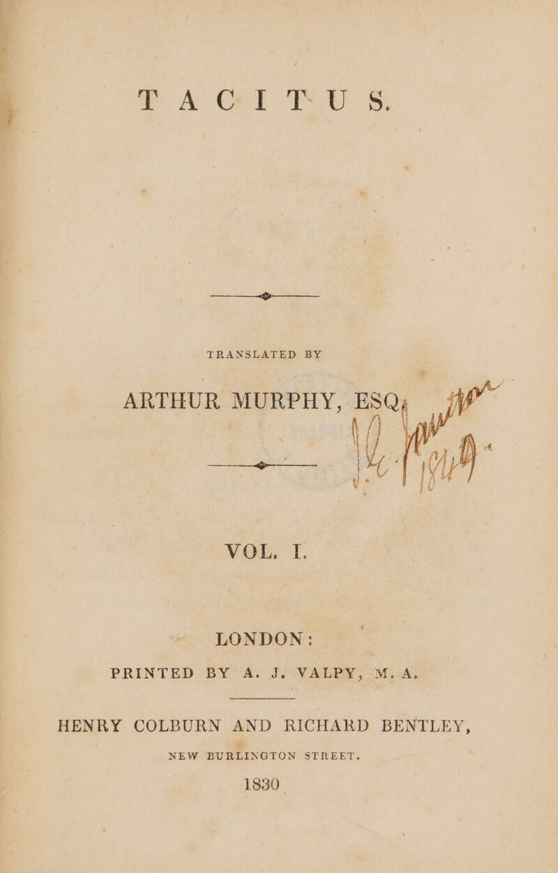 T ORL PU S TRANSLATED BY ARTHUR MURPHY, ESQ; 1 /) Vi Ai E VOL. I. LONDON: PRINTED BY A. J.-VALEPY, M.A, HENRY COLBURN AND RICHARD BENTLEY, NEW BURLINGTON STREET. 1830.