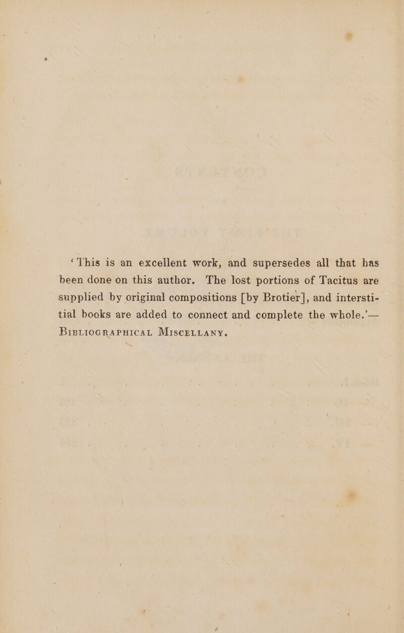 ‘This is an excellent work, and supersedes all that has been done on this author. The lost portions of Tacitus are supplied by original compositions [by Brotier], and intersti- tial books are added to connect and complete the whole.'— BrenioGrapHicaL MiscELLANY.