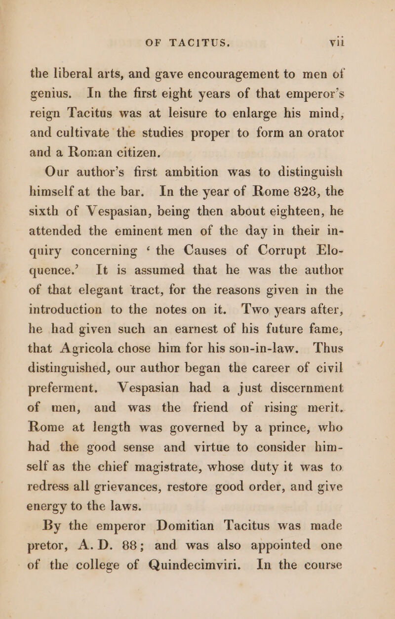 the liberal arts, and gave encouragement to men of genius. In the first eight years of that emperor's reign Tacitus was at leisure to enlarge his mind, and cultivate the studies proper to form an orator and a Roman citizen. Our author's first ambition was to distinguish himself at the bar. In the year of Rome 828, the sixth of Vespasian, being then about eighteen, he attended the eminent men of the day in their in- quiry concerning ‘ the Causes of Corrupt Elo- quence.’ It is assumed that he was the author of that elegant tract, for the reasons given in the introduction to the notes on it. Two years after, he had given such an earnest of his future fame, that Agricola chose him for his son-in-law. Thus distinguished, our author began the career of civil preferment. Vespasian had a just discernment of men, and was the friend of rising merit. Rome at length was governed by a prince, who had the good sense and virtue to consider him- self as the chief magistrate, whose duty it was to redress all grievances, restore good order, and give energy to the laws. By the emperor Domitian Tacitus was made pretor, A.D. 88; and was also appointed one of the college of Quindecimviri. In the course