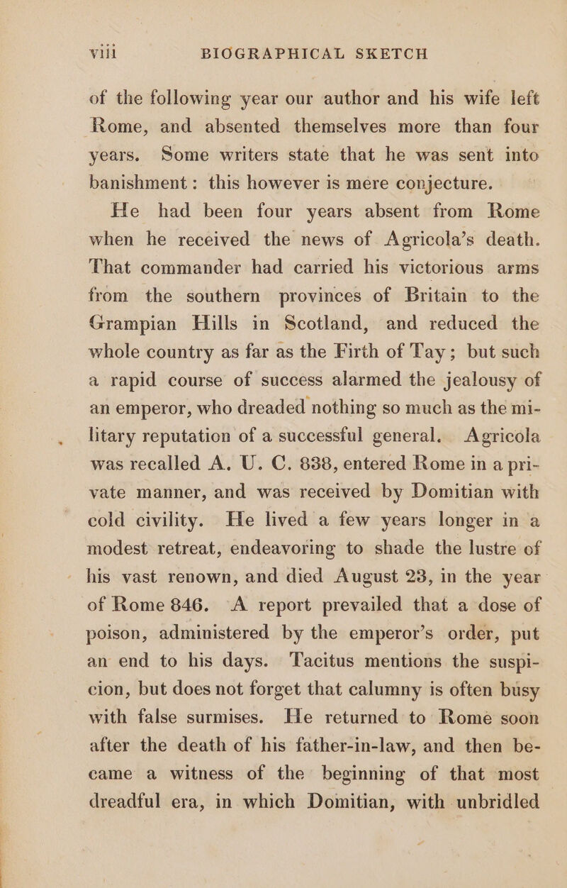 of the following year our author and his wife left Rome, and absented themselves more than four years. Some writers state that he was sent into banishment: this however is mere conjecture. He had been four years absent from Rome when he received the news of Agricola's death. That commander had carried his victorious arms from the southern provinces of Britain to the Grampian Hills in Scotland, and reduced the whole country as far as the Firth of Tay; but such a rapid course of success alarmed the jealousy of an emperor, who dreaded nothing so much as the mi- litary reputation of a successful general. Agricola was recalled A. U. C. 838, entered Rome in a pri- vate manner, and was received by Domitian with cold civility. He lived a few years longer in a modest retreat, endeavoring to shade the lustre of of Rome 846. A report prevailed that a dose of poison, administered by the emperor's order, put an end to his days. Tacitus mentions the suspi- cion, but does not forget that calumny is often busy with false surmises. He returned to Rome soon after the death of his father-in-law, and then be- came a witness of the beginning of that most dreadful era, in which Domitian, with unbridled