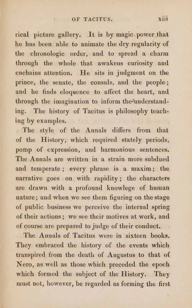 rical picture gallery. It is by magic power that he has been able to animate the dry regularity of the chronologic order, and to spread a charm through the whole that awakens curiosity and enchains attention. He sits in judgment on the prince, the senate, the consuls, and the people; and he finds eloquence to affect the heart, and through the imagination to inform the*understand- ing. The history of Tacitus is philosophy teach- ing by examples. The style of the Annals differs from that of the History; which required stately periods, pomp of expression, and harmonious sentences. The Annals are written in a strain more subdued and temperate; every phrase is a maxim; the narrative goes on with rapidity ; the characters are drawn with a profound knowlege of human nature; and when we see them figuring on the stage of publie business we perceive the internal spring of their actions; we see their motives at work, and of course are prepared to judge of their conduct. The Annals of Tacitus were in sixteen books. They embraced the history of the events which transpired from the death of Augustus to that of Nero, as well as those which preceded the epoch which formed the subject of the History. They must not, however, be regarded as forming the first