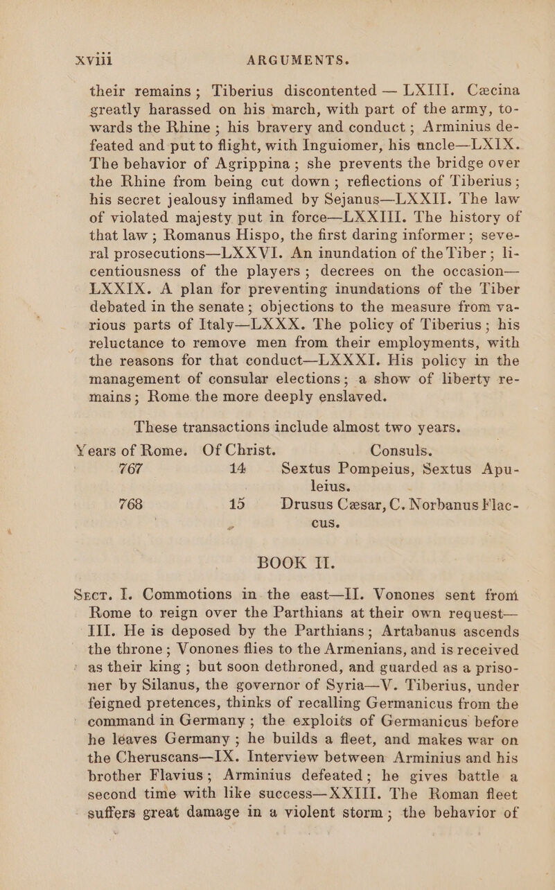 Xvii ARGUMENTS. their remains; Tiberius discontented — LXIII. Cecina greatly harassed on his march, with part of the army, to- wards the Rhine ; his bravery and conduct ; Arminius de- feated and put to flight, with Inguiomer, his uncle—LXI1X. The behavior of Agrippina; she prevents the bridge over the Rhine from being cut down; reflections of Tiberius; his secret jealousy inflamed by Sejanus—LXXII. The law of violated majesty put in force—L XXIII. The history of that law ; Romanus Hispo, the first daring informer; seve- ral prosecutions—LX XVI. An inundation of the Tiber; li- centiousness of the players; decrees on the occasion— LXXIX. A plan for preventing inundations of the Tiber debated in the senate ; objections to the measure from va- rious parts of Italy —L XXX. The policy of Tiberius; his reluctance to remove men from their employments, with the reasons for that conduct—LXXXI. His policy in the management of consular elections; a show of liberty re- mains; Rome the more deeply enslaved. These transactions include almost two years. Years of Rome. Of Christ. Consuls. 767 14 Sextus Pompeius, Sextus Apu- leius. 768 15 Drusus Cesar, C. Norbanus Flac- : cus. BOOK II. Sect. I. Commotions in. the east—II. Vonones sent from Rome to reign over the Parthians at their own request— III. He is deposed by the Parthians; Artabanus ascends the throne; Vonones flies to the Armenians, and is received ' as their king ; but soon dethroned, and guarded as a priso- ner by Silanus, the governor of Syria—V. Tiberius, under feigned pretences, thinks of recalling Germanicus from the ' command in Germany ; the exploits of Germanicus before he léaves Germany ; he builds a fleet, and makes war on the Cheruscans—IX. Interview between Arminius and his brother Flavius; Arminius defeated; he gives battle a second time with like success— XXIII. The Roman fleet suffers great damage in a violent storm; the behavior of