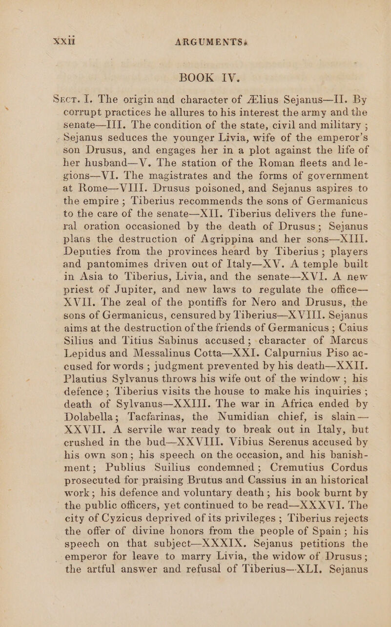 BOOK IV. Sect. I. The origin and character of Alius Sejanus—II. By corrupt practices he allures to his interest the army and the senate—III. The condition of the state, civil and military ; - Sejanus seduces the younger Livia, wife of the emperor’s son Drusus, and engages her in a plot against the life of her husband— V. The station of the Roman fleets and le- gions—VI. The magistrates and the forms of government at Rome—VIII. Drusus poisoned, and Sejanus aspires to the empire ; Tiberius recommends the sons of Germanicus to the care of the senate—XII. Tiberius delivers the fune- ral oration occasioned by the death of Drusus; Sejanus plans the destruction of Agrippina and her sons—XIII. Deputies from the provinces heard by Tiberius ; players and pantomimes driven out of Italy—XV. A temple built in Asia to Tiberius, Livia, and the senate—XVI. A new priest of Jupiter, and new laws to regulate the office— XVII. The zeal of the pontiffs for Nero and Drusus, the sons of Germanicus, censured by Tiherius—X VIII. Sejanus aims at the destruction of the friends of Germanicus ; Caius Silius and Titius Sabinus accused; character of Marcus Lepidus and Messalinus Cotta—X XI. Calpurnius Piso ac- cused for words ; judgment prevented by his death—XXII. Plautius Sylvanus throws his wife out of the window ; his defence ; Tiberius visits the house to make his inquiries ; death of Sylvanus—XXIII. The war in Africa ended by . Dolabella; Tacfarinas, the Numidian chief, is slain— XXVII. A servile war ready to break out in ltaly, but crushed in the bud—XXVIII. Vibius Serenus accused by his own son; his speech on the occasion, and his banish- ment; Publius Suilius condemned ; Cremutius Cordus prosecuted for praising Brutus and Cassius in an historical work; his defence and voluntary death ; his book burnt by ' the public officers, yet continued to be read—XXXVI. The city of Cyzicus deprived of its privileges ; Tiberius rejects the offer of divine honors from the people of Spain; his speech on that subject—XX XIX. Sejanus petitions the emperor for leave to marry Livia, the widow of Drusus; the artful answer and refusal of Tiberius— XLI. Sejanus