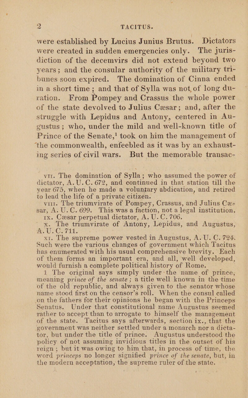 were established by Lucius Junius Brutus. Dictators were created in sudden emergencies only. The juris- diction of the decemvirs did not extend beyond two years; and the consular authority of the military tri- bunes soon expired. The domination of Cinna ended in a short time ; and that of Sylla was not, of long du- ration. From Pompey and Crassus the whole power of the state devolved to Julius Cesar; and, after the struggle with Lepidus and Antony, centered in Au- gustus; who, under the mild and well-known title of Prince of the Senate,! took on him the management of ‘the commonwealth, enfeebled as it was by an exhaust- ing series of civil wars. But the memorable transac- vir. The domination of Sylla; who assumed the power of dictator, A. U. C. 672, and continued in that station till the year 675, when he made a voluntary abdication, and retired to lead the life of a private citizen. virt. The triumvirate of Pompey, Crassus, and Julius Ce- sar, A. U. C. 699. This was a faction, not a legal institution. 1x. Cesar perpetual dictator, A. U. C. 706. x. The triumvirate of Antony, Lepidus, and Augustus, oh Bi GON TTL. xi. The supreme power vested in Augustus, A. U. C. 724. Such were the various changes of government which Tacitus has enumerated with his usual comprehensive brevity. Each of them forms an important era, and all, well developed, would furnish a complete political history of Rome. 1 The original says simply under-the name of prince, meaning prince of the senate ; a title well known in the time of the old republic, and always given to the senator whose name stood first on the censor's roll. When the consul called on the fathers for their opinions he began with the Princeps Senatus. Under that constitutional name Augustus seemed rather to accept than to arrogate to himself the management of the state. Tacitus says afterwards, section ix., that the government was neither settled under a monarch nor a dicta- tor, but under the title of prince. Augustus understood the policy of not assuming invidious titles in the outset of his reign ; butit was owing to him that, in process of time, the word princeps no longer signified prince of the senate, but, in the modern acceptation, the supreme ruler of the state.