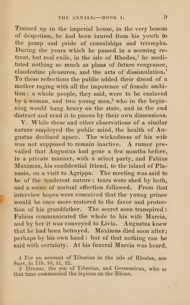 Trained up in the imperial house, in the very bosom of despotism, he had been inured from his youth to the pomp and pride of consulships and triumphs. During the years which he passed in a seeming re- treat, but real exile, in the isle of Rhodes,! he medi- tated nothing so much as plans of future vengeance, clandestine pleasures, and the arts of dissimulation. To these reflections the public added their dread of a mother raging with all the impotence of female ambi- tion: a whole people, they said, were to be enslaved by à woman, and two young men,? who in the begin- ning would hang heavy on the state, and in the end distract and rend it to pieces by their own dissensions, V. While these and other observations of a similar nature employed the public mind, the health of Au- gustus declined apace. The wickedness of his wife was not supposed to remain inactive. A rumor pre- vailed that Augustus had gone a few months before, in a private manner, with a select party, and Fabius Maximus, his confidential friend, to the island of Pla- nasia, on a visit to Agrippa. The meeting was said to be of the tenderest nature: tears were shed by both, and a scene of mutual affection followed. From that interview hopes were conceived that the young prince would be once more restored to the favor and protec- tion of his grandfather. The secret soon transpired : Fabius communicated the whole to his wife Marcia, and by her it was conveyed to Livia. Augustus knew that he had been betrayed. Maximus died soon after; perhaps by his own hand : but of that nothing can be said with certainty. At his funeral Marcia was heard, 1 For an account of Tiberius in the isle of Rhodes, see Suet. in Tib. 10, 11, 12. 2 Drusus, the son of Tiberius, and Germanicus, who at that time commanded the legions on the Rhine.