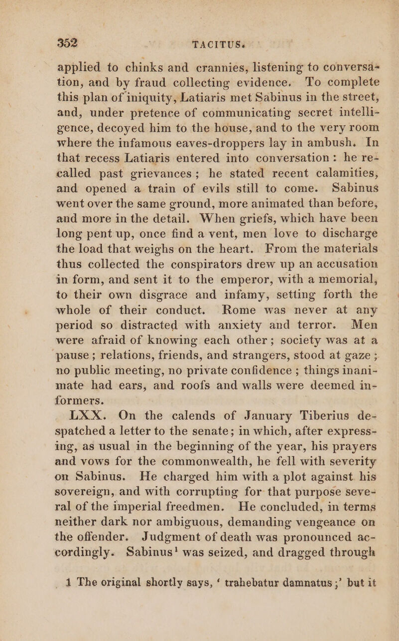 applied to chinks and crannies, listening to conversa- tion, and by fraud collecting evidence. To complete this plan of iniquity, Latiaris met Sabinus in the street, and, under pretence of communicating secret intelli- gence, decoyed him to the house, and to the very room where the infamous eaves-droppers lay in ambush. In that recess Latiaris entered into conversation: he re- called past grievances; he stated recent calamities, and opened a train of evils still to come. Sabinus went over the same ground, more animated than before, and more in the detail. When griefs, which have been long pent up, once find a vent, men love to discharge the load that weighs on the heart. From the materials thus collected the conspirators drew up an accusation in form, and sent it to the emperor, with a memorial, to their own disgrace and infamy, setting forth the whole of their conduct. Rome was never at any period so distracted with anxiety and terror. Men were afraid of knowing each other; society was at a pause ; relations, friends, and strangers, stood at gaze ; no public meeting, no private confidence ; things inani- mate had ears, and roofs and walls were deemed in- formers. LXX. On the calends of January Tiberius de- spatched a letter to the senate; in which, after express- ing, as usual in the beginning of the year, his prayers and vows for the commonwealth, he fell with severity on Sabinus. He charged him with a plot against his sovereign, and with corrupting for that purpose seve- ral of the imperial freedmen. He concluded, in terms neither dark nor ambiguous, demanding vengeance on the offender. Judgment of death was pronounced ac- cordingly. Sabinus! was seized, and dragged through _ 4 The original shortly says, * trahebatur damnatus ;’ but it