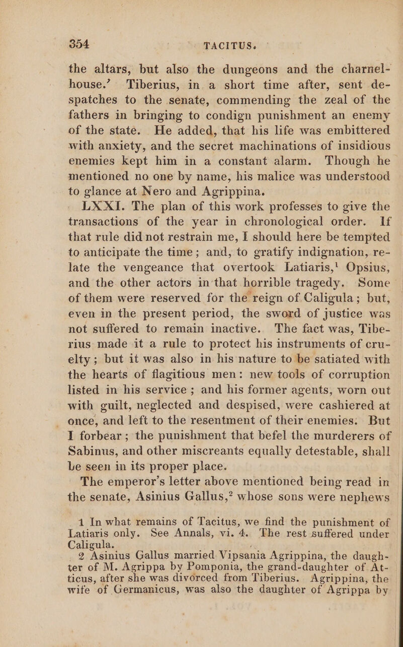 the altars, but also the dungeons and the charnel- house.’ Tiberius, in a short time after, sent de- spatches to the senate, commending the zeal of the fathers in bringing to condign punishment an enemy of the state. He added, that his life was embittered with anxiety, and the secret machinations of insidious enemies kept him in a constant alarm. Though he mentioned no one by name, his malice was understood to glance at Nero and Agrippina. LX XI. The plan of this work professes to give the transactions of the year in chronological order. If that rule did not restrain me, I should here be tempted to anticipate the time; and, to gratify indignation, re- late the vengeance that overtook Latiaris,' Opsius, and the other actors in that horrible tragedy. Some of them were reserved for the reign of Caligula; but, even in the present period, the sword of justice was not suffered to remain inactive. The fact was, Tibe- rius made it a rule to protect his instruments of cru- elty ; but it was also in his nature to be satiated with the hearts of flagitious men: new tools of corruption listed in his service ; and his former agents, worn out with guilt, neglected and despised, were cashiered at . once, and left to the resentment of their enemies. But I forbear; the punishment that befel the murderers of Sabinus, and other miscreants equally detestable, shall Le seen in its proper place. The emperor's letter above mentioned being read in the senate, Asinius Gallus,? whose sons were nephews 1 In what remains of Tacitus, we find the punishment of Latiaris only. See Annals, vi. 4. The rest suffered under Caligula. 2 Asinius Gallus married Vipsania Agrippina, the daugh- ter of M. Agrippa by Pomponia, the grand-daughter of At: ticus, after she was divorced from Tiberius. Agrippina, the wife of Germanicus, was also the daughter of Agrippa by