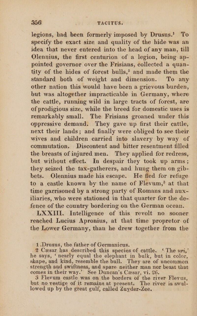 legions, had been formerly imposed by Drusus. To specify the exact size and quality of the hide was an idea that never entered into the head of any man, till Olennius, the first centurion of a legion, being ap- pointed governor over the Frisians, collected a quan- tity of the hides of forest bulls,? and made them the standard both of weight and dimension. To any other nation this would have been a grievous burden, but was altogether impracticable in Germany, where the cattle, running wild in large tracts of forest, are of prodigious size, while the breed for domestic uses is remarkably small. The Frisians groaned under this oppressive demand. They gave up first their cattle, next their lands; and finally were obliged to see their wives and children carried into slavery by way of commutation. Discontent and bitter resentment filled the breasts of injured men. They applied for redress, but without effect. In despair they took up arms; they seized the tax-gatherers, and hung them on gib- bets. Olennius made his escape. He fled for refuge to a castle known by the name of Flevum,? at that time garrisoned by a strong party of Romans and aux- iliaries, who were stationed in that quarter for the de- fence of the country bordering on the German ocean. LXXIII. Intelligence of this revolt no sooner reached Lucius Apronius, at that time propretor of the Lower Germany, than he drew together from the : 1. Drusus, the father of Germanicus. 2 Cesar has described this species of cattle. ‘ The uri,’ he says, ‘nearly equal the elephant in bulk, but in color, . shape, and kind, resemble the bull. They are of uncommon . Strength and swiftness, and spare neither man nor beast that comes in their way.’ See Duncan’s Cesar, vi. 26. 3 Flevum castle was on the borders of the river Flevus, but no vestige of it remains at present. The river is swal- lowed up by the great gulf, called Zuyder-Zee.