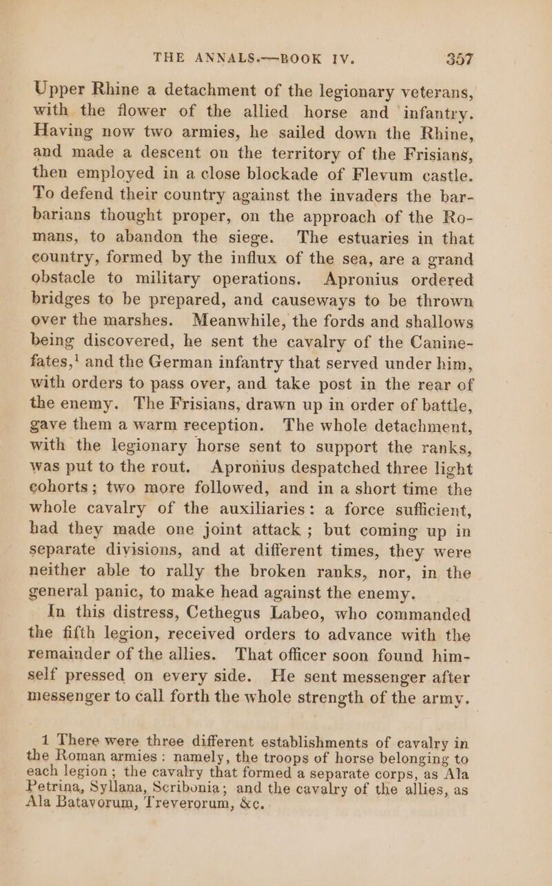 Upper Rhine a detachment of the legionary veterans, with the flower of the allied horse and infantry. Having now two armies, he sailed down the Rhine, and made a descent on the territory of the Frisians, then employed in a close blockade of Flevum castle. To defend their country against the invaders the bar- barians thought proper, on the approach of the Ro- mans, to abandon the siege. The estuaries in that country, formed by the influx of the sea, are a grand obstacle to military operations. Apronius ordered bridges to be prepared, and causeways to be thrown over the marshes. Meanwhile, the fords and shallows being discovered, he sent the cavalry of the Canine- fates,! and the German infantry that served under him, with orders to pass over, and take post in the rear of the enemy. The Frisians, drawn up in order of battle, gave them a warm reception. The whole detachment, with the legionary horse sent to support the ranks, was put to the rout. Apronius despatched three light cohorts; two more followed, and in a short time the whole cavalry of the auxiliaries: a force sufficient, had they made one joint attack ; but coming up in separate divisions, and at different times, they were neither able to rally the broken ranks, nor, in the general panic, to make head against the enemy. In this distress, Cethegus Labeo, who commanded the fifth legion, received orders to advance with the remainder ofthe allies. That officer soon found him- self pressed on every side. He sent messenger after messenger to call forth the whole strength of the army. 1 There were three different establishments of cavalry in the Roman armies : namely, the troops of horse belonging to each legion; the cavalry that formed a separate corps, as Ala Petrina, Syllana, Scribonia; and the cavalry of the allies, as Ala Batavorum, Treverorum, &amp;c.