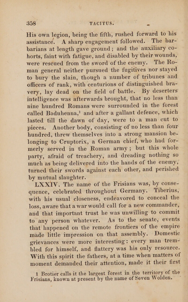 His own legion, being the fifth, rushed forward to his assistance. A sharp engagement followed. The bar- barians at length gave ground; and the auxiliary co- horts, faint with fatigue, and disabled by their wounds, were rescued from the sword of the enemy. The Ro- man general neither pursued the fugitives nor stayed to bury the slain, though a number of tribunes and officers of rank, with centurions of distinguished bra- very, lay dead on the field of battle. By deserters intelligence was afterwards brought, that no less than nine hundred Romans were surrounded in the forest called Baduhenna,! and after a gallant defence, which lasted till the dawn of day, were to a man cut to pieces. Another body, consisting of no less than four hundred, threw themselves into a strong mansion be- longing to Cruptorix, a German chief, who had for- merly served in the Roman army; but this whole party, afraid of treachery, and dreading nothing so much as being delivered into the hands of the enemy, turned their swords against each other, and perished by mutual slaughter. | LXXIV. The name of the Frisians was, by conse- quence, celebrated throughout Germany. Tiberius, with his usual closeness, endeavored to conceal the Joss, aware that a war would call for a new commander, and that important trust he was unwilling to commit to any person whatever. As to the senate, events that happened on the remote frontiers of the empire made little impression on that assembly. Domestic grievances were more interesting: every man trem- bled for himself, and flattery was his only resource. With this spirit the fathers, at a time when matters of moment demanded their attention, made it their first 1 Brotier calls it the largest forest in the territory of the Frisians, known at present by the name of Seven Wolden.