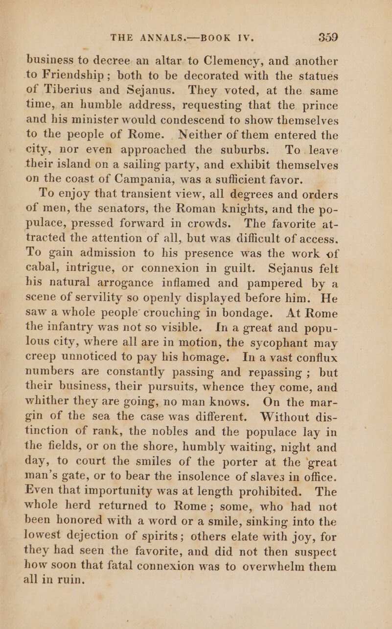 business to decree an altar to Clemency, and another to Friendship; both to be decorated with the statues of Tiberius and Sejanus. They voted, at the same time, an humble address, requesting that the prince and his minister would condescend to show themselves to the people of Rome. | Neither of them entered the city, nor even approached the suburbs. To leave their island on a sailing party, and exhibit themselves on the coast of Campania, was a suflicient favor. To enjoy that transient view, all degrees and orders of men, the senators, the Roman knights, and the po- pulace, pressed forward in crowds. The favorite at- tracted the attention of all, but was difficult of access. To gain admission to his presence was the work of cabal, intrigue, or connexion in guilt. Sejanus felt his natural arrogance inflamed and pampered by a scene of servility so openly displayed before him. He saw a whole people crouching in bondage. At Rome the infantry was not so visible. In a great and popu- lous city, where all are in motion, the sycophant may creep unnoticed to pay his homage. In a vast conflux numbers are constantly passing and repassing ; but their business, their pursuits, whence they come, and whither they are going, no man knows. On the mar- gin of the sea the case was different. Without dis- tinction of rank, the nobles and the populace lay in the fields, or on the shore, humbly waiting, night and day, to court the smiles of the porter at the great man's gate, or to bear the insolence of slaves in office. Even that importunity was at length prohibited. The whole herd returned to Rome; some, who had not been honored with a word or a smile, sinking into the lowest dejection of spirits; others elate with joy, for they had seen the favorite, and did not then suspect how soon that fatal connexion was to overwhelm them all in ruin.