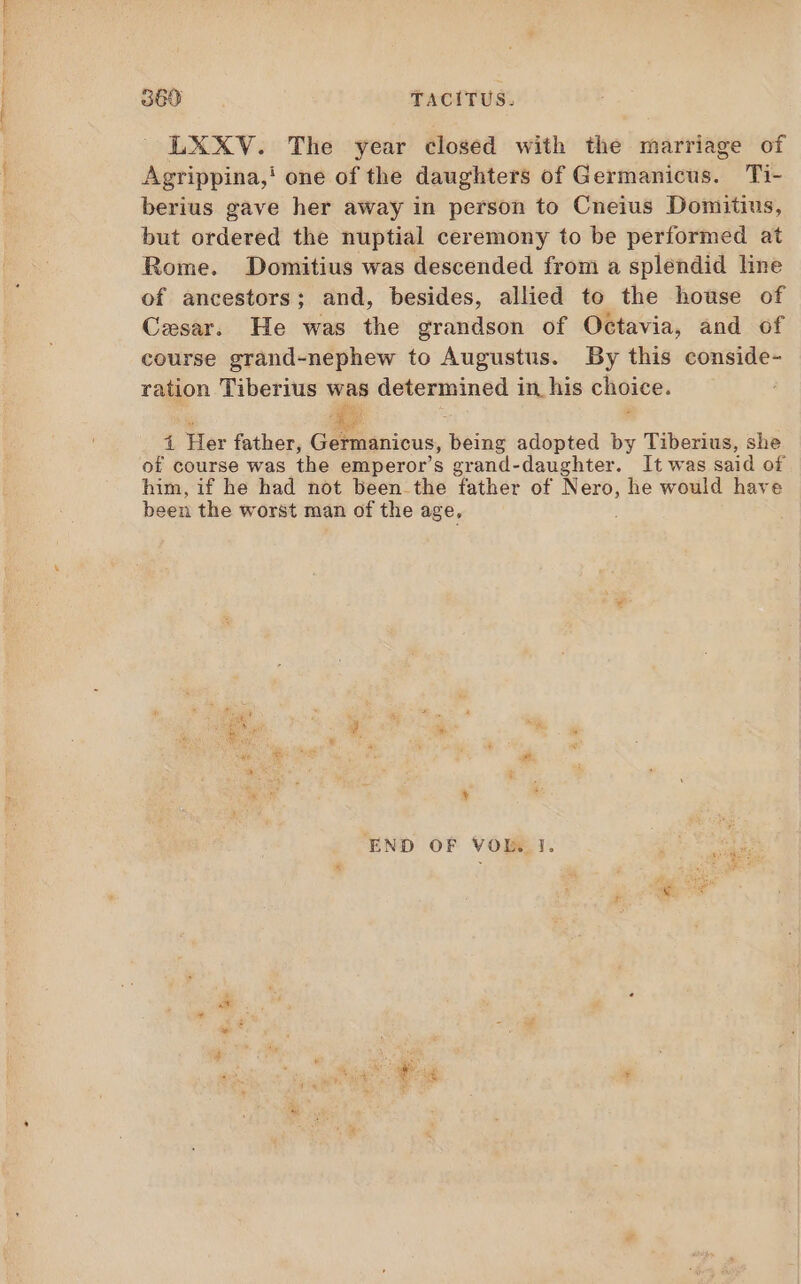 LXXV. The year closed with the marriage of Agrippina,' one of the daughters of Germanicus. Ti- berius gave her away in person to Cneius Domitius, but ordered the nuptial ceremony to be performed at Rome. Domitius was descended from a splendid line of ancestors; and, besides, allied to the house of Cesar. He was the grandson of Octavia, and of course grand-nephew to Augustus. By this conside- ration Tiberius was determined in his choice. PU ge í Her father, Germanicus, being adopted by Tiberius, she of course was the emperor's grand-daughter. It was said of him, if he had not been the father of Nero, he would have been the worst man of the age, END OF VOL. I. Eae Ps