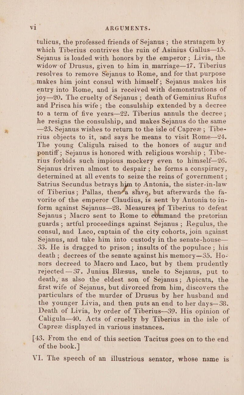 tulicus, the professed friends of Sejanus ; the stratagem by which Tiberius contrives the ruin of Asinius Gallus—15. Sejanus is loaded with honors by the emperor ; Livia, the widow of Drusus, given to him in marriage—17. Tiberius resolves to remove Sejanus to Rome, and for that purpose makes him joint consul with himself; Sejanus makes his entry into Rome, and is received with demonstrations of joy—20. The cruelty of Sejanus ; death of Geminius Rufus and Prisca his wife; the consulship extended by a decree to a term of five years—22. Tiberius annuls the decree ; he resigns the consulship, and makes Sejanus do the same — 93. Sejanus wishes to return to the isle of Capree ; Tibe- rius objects to it, and says he means to visit Rome—24. The young Caligula raised to the honors of augur and pontiff ; Sejanus is honored with religious worship ; Tibe- rius forbids such impious mockery even to himself—26. Sejanus driven almost to despair; he forms a conspiracy, determined at all events to seize the reins of government ; Satrius Secundus betrays hyn to Antonia, the sister-in-law of Tiberius; Pallas, dich Qi but afterwards the fa- vorite of the emperor Claudius, is sent by Antonia to in- form against Sejanus—28. Measures of Tiberius to defeat Sejanus ; Macro sent to Rome to Med the pretorian guards ; artful proceedings against Sejanus ; Regulus, the consul, and Laco, captain of the city cohorts, join against Sejanus, and take him into custody in the senate-house— 33. He is dragged to prison; insults of the populace; his death; decrees of the senate against his memory—55. Ho- nors decreed to Macro and Laco, but by them prudently rejected — 37. Junius Blesus, uncle to Sejanus, put to death, as also the eldest son of Sejanus; Apicata, the first wife of Sejanus, but divorced from him, discovers the particulars of the murder of Drusus by her husband and the younger Livia, and then puts an end to her days— 38. Death of Livia, by order of Tiberius—39. His opinion of Caligula—40. Acts of cruelty by Tiberius in the isle of Caprez displayed in various instances. [43. From the end of this section Tacitus goes on to the end of the book.]