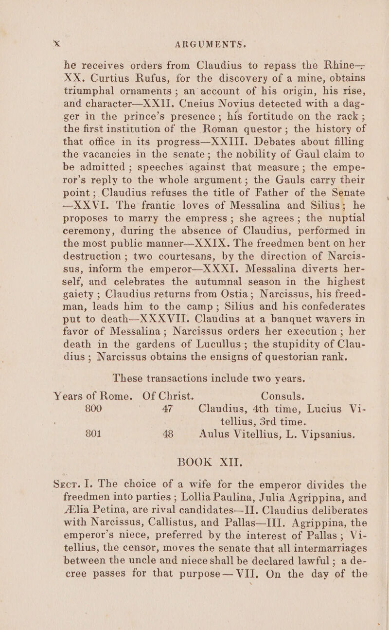 he receives orders from Claudius to repass the Rhine— XX. Curtius Rufus, for the discovery of a mine, obtains triumphal ornaments ; an account of his origin, his rise, and character—X XII. Cneius Novius detected with a dag- ger in the prince's presence; his fortitude on the rack ; the first institution of the Roman questor; the history of that office in its progress—XXIII. Debates about filling the vacancies in the senate; the nobility of Gaul claim to be admitted ; speeches against that measure; the empe- ror's reply to the whole argument ; the Gauls carry their point ; Claudius refuses the title of Father of the Senate —XXVI. The frantic loves of Messalina and Silius; he proposes to marry the empress; she agrees; the nuptial ceremony, during the absence of Claudius, performed in the most public manner—XXIX. The freedmen bent on her destruction ; two courtesans, by the direction of Narcis- sus, inform the emperor—XXXI. Messalina diverts her- self, and celebrates the autumnal season in the highest gaiety ; Claudius returns from Ostia; Narcissus, his freed- man, leads him to the camp ; Silius and his confederates put to death—XXXVII. Claudius at a banquet wavers in favor of Messalina; Narcissus orders her execution ; her death in the gardens of Lucullus; the stupidity of Clau- dius; Narcissus obtains the ensigns of questorian rank. These transactions include two years. Years of Rome. Of Christ. Consuls. 800 47 Claudius, 4th time, Lucius Vi- tellius, 3rd time. 801 48 Aulus Vitellius, L. Vipsanius. BOOK XII. Secr. I. The choice of a wife for the emperor divides the freedmen into parties ; Lollia Paulina, Julia Agrippina, and A‘lia Petina, are rival candidates—II. Claudius deliberates with Narcissus, Callistus, and Pallas—III. Agrippina, the emperor's niece, preferred by the interest of Pallas; Vi- tellius, the censor, moves the senate that all intermarriages between the uncle and niece shall be declared lawful; a de- cree passes for that purpose— VII. On the day of the