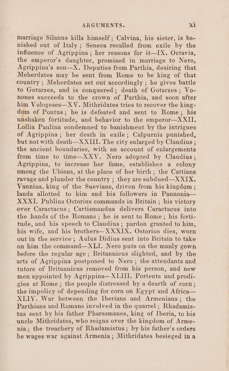 marriage Silanus kills himself; Calvina, his sister, is ba- nished out of Italy ; Seneca recalled from exile by the influence of Agrippina; her reasons for it—IX. Octavia, the emperor's daughter, promised in marriage to Nero, Agrippina's son—X. Deputies from Parthia, desiring that Meherdates may be sent from Rome to be king of that country ; Meherdates set out accordingly ; he gives battle to Gotarzes, and is conquered; death of Gotarzes; Vo- nones succeeds to the crown of Parthia, and soon after him Vologeses—X V. Mithridates tries to recover the king- dom of Pontus; he is defeated and sent to Rome; his unshaken forro: and behavior to the ete XT Lollia Paulina condemned to banishment by the intrigues of Agrippina; her death in exile; Calpurnia punished, but not with death—X XIII. The city enlarged by Claudius ; the ancient boundaries, with an account of enlargements from time to time—XXV. Nero adopted by Claudius; Agrippina, to increase her fame, establishes a colony among the Ubians, at the place of her birth ; the Cattians ravage and plunder the country ; they are subdued—XXIX. Vannius, king of the Suevians, driven from his kingdom ; lands allotted to him and his followers in Pannonia— XXXI. Publius Ostorius commands in Britain ; his victory over Caractacus; Cartismandua delivers Caractacus into the hands of the Romans ; he is sent to Rome; his forti- © tude, and his speech to Claudius: pardon ranted to him, his wife, and his brothers— XXXIX. Ostorius dies, worn outin the service ; Aulus Didius sent into Britain to take on him the command— XLI. Nero puts on the manly gown before the regular age; Britannicus slighted, and by the arts of Agrippina postponed to Nero; the attendants and tutors of Britannicus removed from his person, and new men appointed by Agrippina— XLIII. Portents and prodi- gies at Rome ; the people distressed by a dearth of corn; the impolicy of depending for corn on Egypt and Africa— XLIV. War between the Iberians and Armenians; the Parthians and Romans involved in the quarrel ; Rhadamis- tus sent by his father Pharasmanes, king of Iberia, to his uncle Mithridates, who reigns over the kingdom of Arme- nia; the treachery of Rhadamistus ; by his father's orders he wages war against Armenia; Mithridates besieged in a