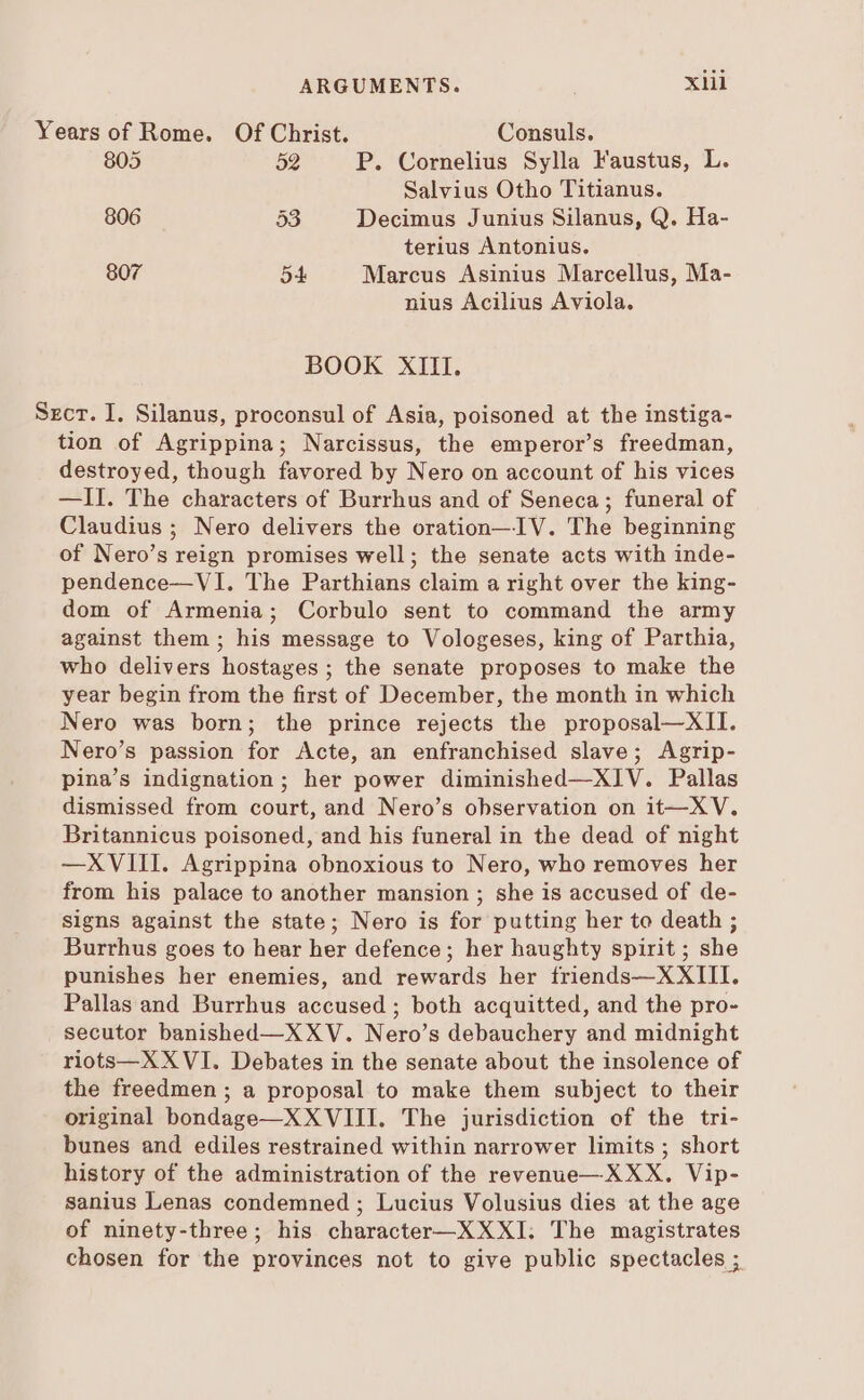 Years of Rome. Of Christ. Consuls. 805 59 P. Cornelius Sylla Faustus, L. Salvius Otho Titianus. 806 53 Decimus Junius Silanus, Q. Ha- terius Antonius. 907 54 Marcus Asinius Marcellus, Ma- nius Acilius Aviola. BOOK XIII. Szcr. I. Silanus, proconsul of Asia, poisoned at the instiga- tion of Agrippina; Narcissus, the emperor's freedman, destroyed, though favored by Nero on account of his vices —1I. The characters of Burrhus and of Seneca; funeral of Claudius ; Nero delivers the oration—IV. The beginning of Nero's reign promises well; the senate acts with inde- pendence—VI. The Parthians claim a right over the king- dom of Armenia; Corbulo sent to command the army against them ; his message to Vologeses, king of Parthia, who delivers hostages; the senate proposes to make the year begin from the first of December, the month in which Nero was born; the prince rejects the proposal—XII. Nero's passion for Acte, an enfranchised slave; Agrip- pina's indignation; her power diminished—XIV. Pallas dismissed from court, and Nero's observation on it—XV. Britannicus poisoned, and his funeral in the dead of night —XVIII. Agrippina obnoxious to Nero, who removes her from his palace to another mansion ; she is accused of de- signs against the state; Nero is for putting her to death ; Burrhus goes to hear her defence; her haughty spirit ; she punishes her enemies, and rewards her friends—XXIII. Pallas and Burrhus accused ; both acquitted, and the pro- secutor banished—X XV. Nero's debauchery and midnight riots—X XVI. Debates in the senate about the insolence of the freedmen ; a proposal to make them subject to their original bondage—X XVIII. The jurisdiction of the tri- bunes and ediles restrained within narrower limits ; short history of the administration of the revenue—XXX. Vip- sanius Lenas condemned ; Lucius Volusius dies at the age of ninety-three; his character—XXXI; The magistrates chosen for the provinces not to give public spectacles ;