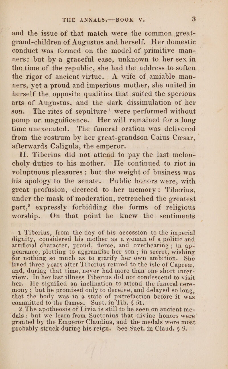 and the issue of that match were the common great- grand-children of Augustus and herself. Her domestic conduct was formed on the model of primitive man- - ners; but by a graceful ease, unknown to her sex in the time of the republic, she had the address to soften the rigor of ancient virtue. A wife of amiable man- ners, yet a proud and imperious mother, she united in herself the. opposite qualities that suited the specious arts of Augustus, and the dark dissimulation of her son. The rites of sepulture! were performed without pomp or magnificence. Her will remained for a long time unexecuted. The funeral oration was delivered from the rostrum by her great-grandson Caius Cesar, afterwards Caligula, the emperor. II. Tiberius did not attend to pay the last VENTA choly duties to his mother. He continued to riot in voluptuous pleasures; but the weight of business was his apology to the senate. Public honors were, with great profusion, decreed to her memory: Tiberius, under the mask of moderation, retrenched the greatest part,? expressly forbidding the forms of religious worship. On that point he knew the sentiments 1 Tiberius, from the day of his accession to the imperial dignity, considered his mother as a woman of a politic and artificial character, proud, fierce, and overbearing ; in ap- pearance, plotting to aggrandise her son ; in secret, wishing for nothing so much as to gratify her own ambition. She lived three years after Tiberius retired to the isle of Capree, and, during that time, never had more than one short inter- view. In her last illness Tiberius did not condescend to visit her. He signified an inclination to attend the funeral cere- mony ; but he promised only to deceive, and delayed so long, that the body was in a state of putrefaction before it was committed to the flames. Suet. in Tib. $ 51. 2 The apotheosis of Livia is still to be seen on ancient me- ‘dals: but we learn from Suetonius that divine honors were granted by the Emperor Claudius, and the medals were most probably struck during his reign. See Suet. in Claud. $ 9.