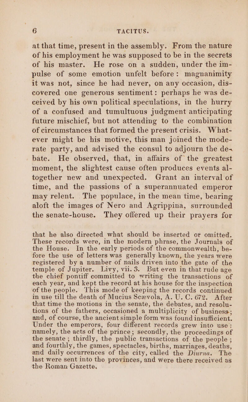 at that time, present in the assembly. From the nature of his employment he was supposed to be in the secrets of his master. He rose on a sudden, under the im- pulse of some emotion unfelt before: magnanimity it was not, since he had never, on any occasion, dis- covered one generous sentiment: perhaps he was de- ceived by his own political speculations, in the hurry of a confused and tumultuous judgment anticipating future mischief, but not attending to the combination of circumstances that formed the present crisis. What- ever might be his motive, this man joined the mode- rate party, and advised the consul to adjourn the de^ bate. He observed, that, in affairs of the greatest moment, the slightest cause often produces events al- together new and unexpected. Grant an interval of time, and the passions of a superannuated emperor may relent. The populace, in the mean time, bearing aloft the images of Nero and Agrippina, surrounded the senate-house. They offered up their prayers for that he also directed what should be inserted or omitted. These records were, in the modern phrase, the Journals of the House. In the early periods of the commonwealth, be- fore the use of letters was generally known, the years were registered by a number of nails driven into the gate of the temple of Jupiter. Livy, vii. 3. But even in that rude age the chief pontiff committed to writing the transactions of each year, and kept the record at his house for the inspection ofthe people. This mode of keeping the records continued in use till the death of Mucius Sez vola, A. U. C. 672. After that time the motions in the senate, the debates, and resolu- tions of the fathers, occasioned a multiplicity of business; and, of course, the ancient simple form was found insufficient. Under the emperors, four different records grew into use: namely, the acts of the prince; secondly, the proceedings of the senate ; thirdly, the public transactions of the people ; and fourthly, the games, spectacles, births, marriages, deaths, and daily occurrences of the city, called the Diurna. The last were sent into the provinces, and were there received as the Roman Gazette.